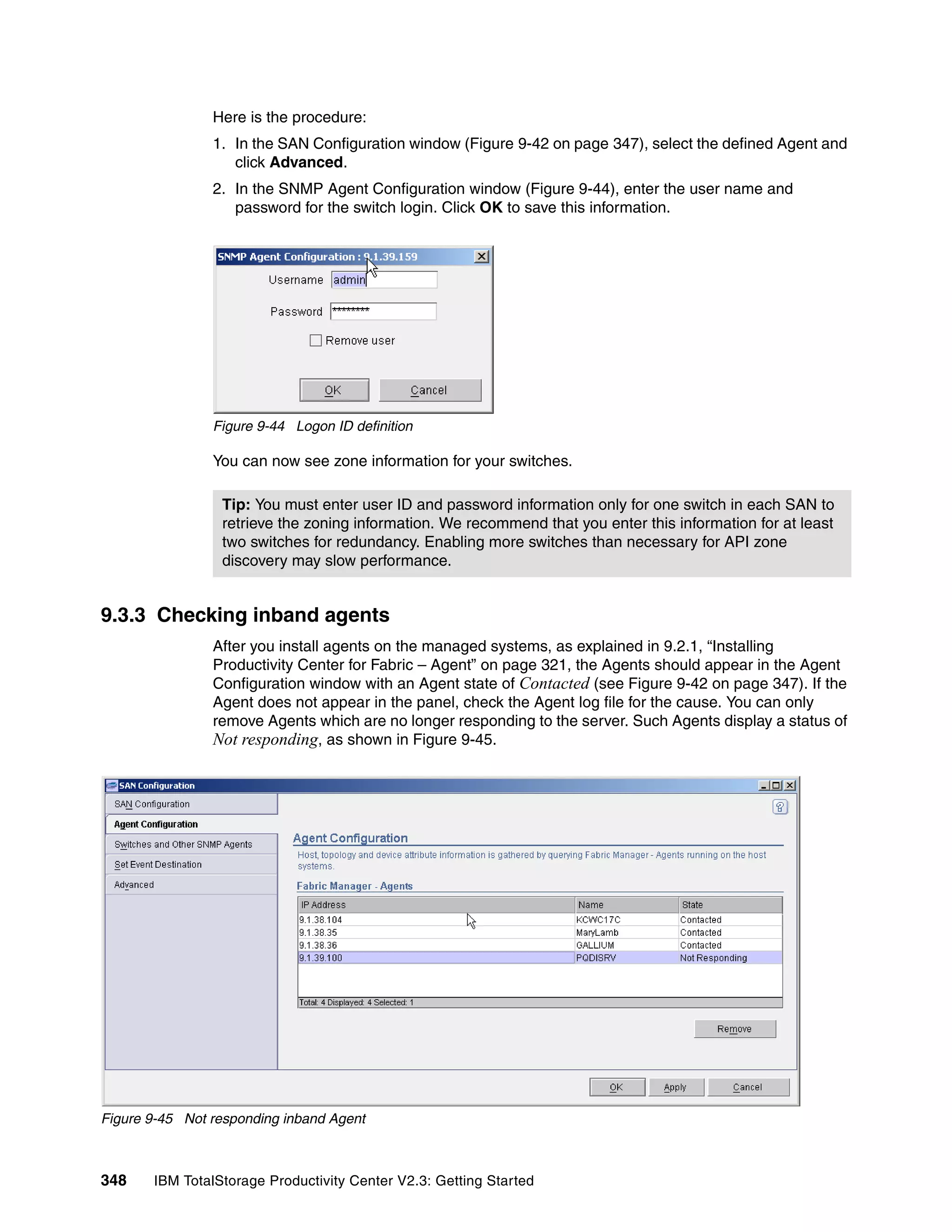 Here is the procedure:
                1. In the SAN Configuration window (Figure 9-42 on page 347), select the defined Agent and
                   click Advanced.
                2. In the SNMP Agent Configuration window (Figure 9-44), enter the user name and
                   password for the switch login. Click OK to save this information.




                Figure 9-44 Logon ID definition

                You can now see zone information for your switches.

                 Tip: You must enter user ID and password information only for one switch in each SAN to
                 retrieve the zoning information. We recommend that you enter this information for at least
                 two switches for redundancy. Enabling more switches than necessary for API zone
                 discovery may slow performance.


9.3.3 Checking inband agents
                After you install agents on the managed systems, as explained in 9.2.1, “Installing
                Productivity Center for Fabric – Agent” on page 321, the Agents should appear in the Agent
                Configuration window with an Agent state of Contacted (see Figure 9-42 on page 347). If the
                Agent does not appear in the panel, check the Agent log file for the cause. You can only
                remove Agents which are no longer responding to the server. Such Agents display a status of
                Not responding, as shown in Figure 9-45.




Figure 9-45 Not responding inband Agent



348    IBM TotalStorage Productivity Center V2.3: Getting Started
 
