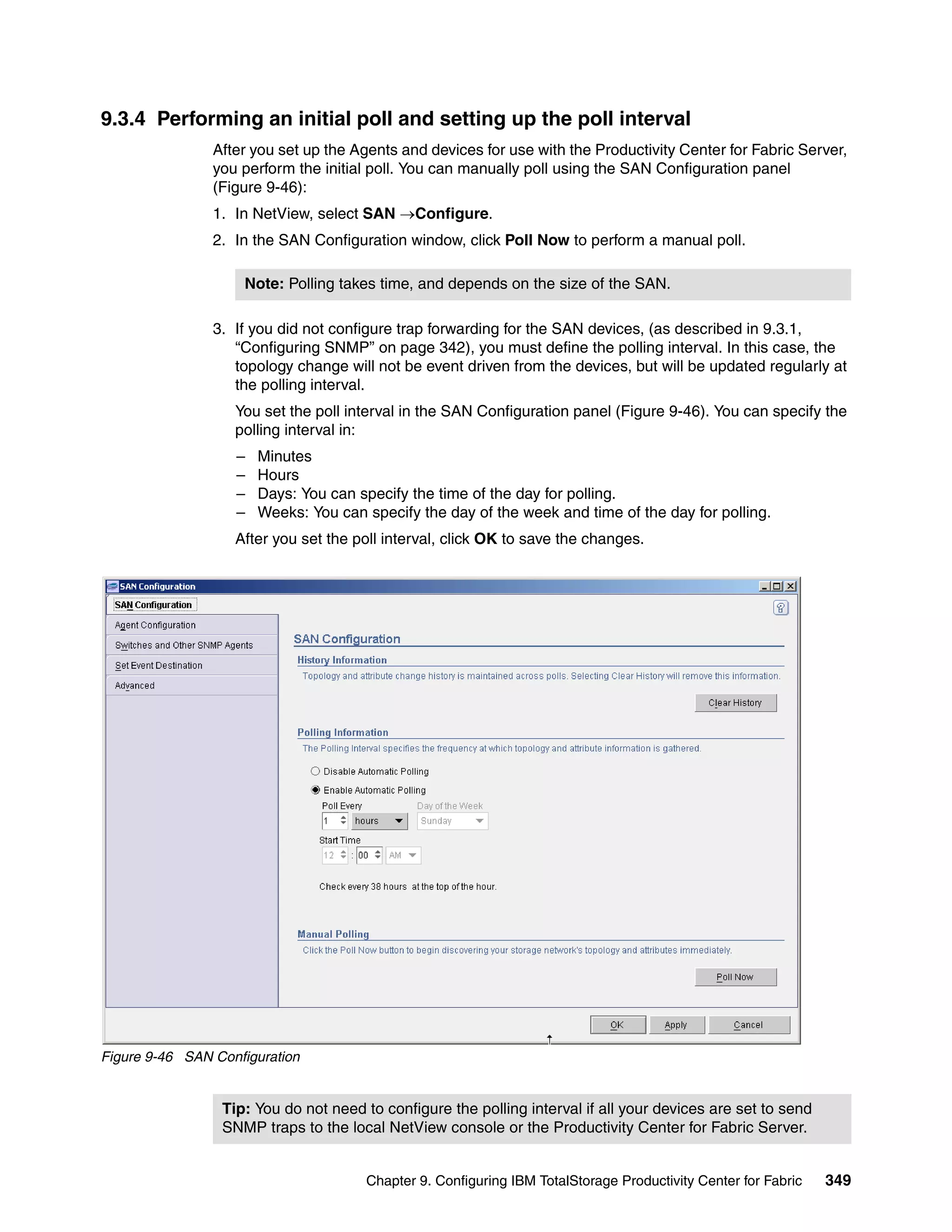 9.3.4 Performing an initial poll and setting up the poll interval
                After you set up the Agents and devices for use with the Productivity Center for Fabric Server,
                you perform the initial poll. You can manually poll using the SAN Configuration panel
                (Figure 9-46):
                1. In NetView, select SAN →Configure.
                2. In the SAN Configuration window, click Poll Now to perform a manual poll.

                    Note: Polling takes time, and depends on the size of the SAN.

                3. If you did not configure trap forwarding for the SAN devices, (as described in 9.3.1,
                   “Configuring SNMP” on page 342), you must define the polling interval. In this case, the
                   topology change will not be event driven from the devices, but will be updated regularly at
                   the polling interval.
                   You set the poll interval in the SAN Configuration panel (Figure 9-46). You can specify the
                   polling interval in:
                   –   Minutes
                   –   Hours
                   –   Days: You can specify the time of the day for polling.
                   –   Weeks: You can specify the day of the week and time of the day for polling.
                   After you set the poll interval, click OK to save the changes.




Figure 9-46 SAN Configuration


                 Tip: You do not need to configure the polling interval if all your devices are set to send
                 SNMP traps to the local NetView console or the Productivity Center for Fabric Server.


                                      Chapter 9. Configuring IBM TotalStorage Productivity Center for Fabric   349
 