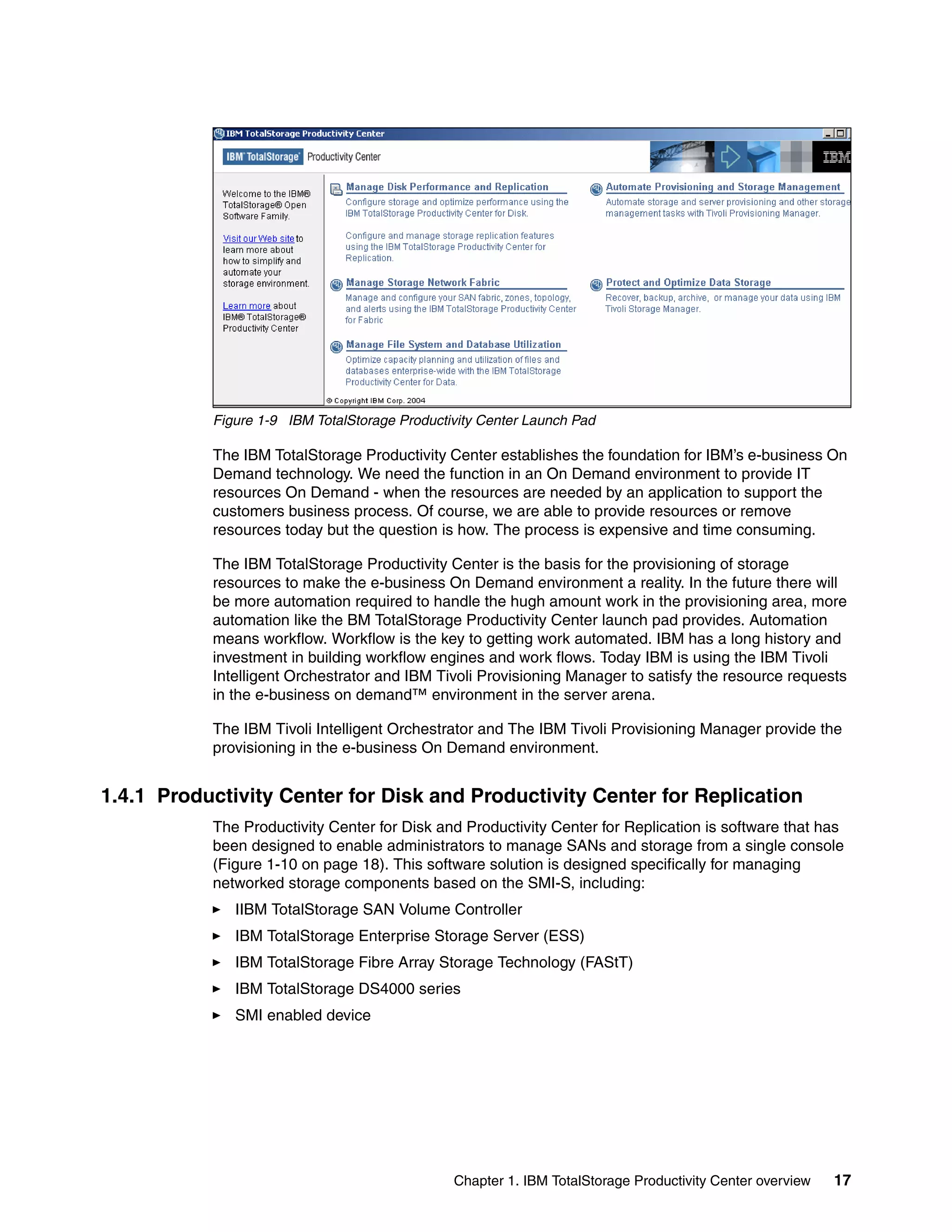Figure 1-9 IBM TotalStorage Productivity Center Launch Pad

           The IBM TotalStorage Productivity Center establishes the foundation for IBM’s e-business On
           Demand technology. We need the function in an On Demand environment to provide IT
           resources On Demand - when the resources are needed by an application to support the
           customers business process. Of course, we are able to provide resources or remove
           resources today but the question is how. The process is expensive and time consuming.

           The IBM TotalStorage Productivity Center is the basis for the provisioning of storage
           resources to make the e-business On Demand environment a reality. In the future there will
           be more automation required to handle the hugh amount work in the provisioning area, more
           automation like the BM TotalStorage Productivity Center launch pad provides. Automation
           means workflow. Workflow is the key to getting work automated. IBM has a long history and
           investment in building workflow engines and work flows. Today IBM is using the IBM Tivoli
           Intelligent Orchestrator and IBM Tivoli Provisioning Manager to satisfy the resource requests
           in the e-business on demand™ environment in the server arena.

           The IBM Tivoli Intelligent Orchestrator and The IBM Tivoli Provisioning Manager provide the
           provisioning in the e-business On Demand environment.


1.4.1 Productivity Center for Disk and Productivity Center for Replication
           The Productivity Center for Disk and Productivity Center for Replication is software that has
           been designed to enable administrators to manage SANs and storage from a single console
           (Figure 1-10 on page 18). This software solution is designed specifically for managing
           networked storage components based on the SMI-S, including:
              IIBM TotalStorage SAN Volume Controller
              IBM TotalStorage Enterprise Storage Server (ESS)
              IBM TotalStorage Fibre Array Storage Technology (FAStT)
              IBM TotalStorage DS4000 series
              SMI enabled device




                                               Chapter 1. IBM TotalStorage Productivity Center overview   17
 