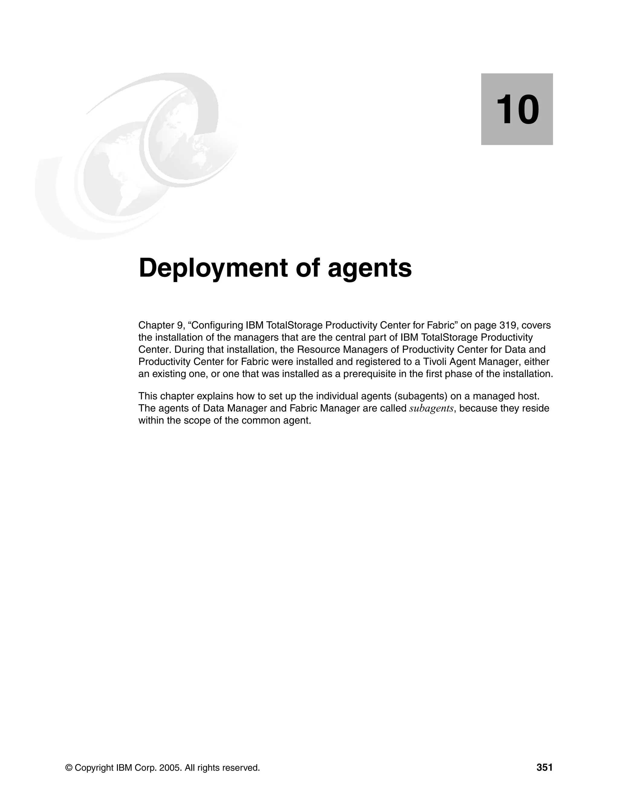 10


   Chapter 10.   Deployment of agents
                 Chapter 9, “Configuring IBM TotalStorage Productivity Center for Fabric” on page 319, covers
                 the installation of the managers that are the central part of IBM TotalStorage Productivity
                 Center. During that installation, the Resource Managers of Productivity Center for Data and
                 Productivity Center for Fabric were installed and registered to a Tivoli Agent Manager, either
                 an existing one, or one that was installed as a prerequisite in the first phase of the installation.

                 This chapter explains how to set up the individual agents (subagents) on a managed host.
                 The agents of Data Manager and Fabric Manager are called subagents, because they reside
                 within the scope of the common agent.




© Copyright IBM Corp. 2005. All rights reserved.                                                                351
 
