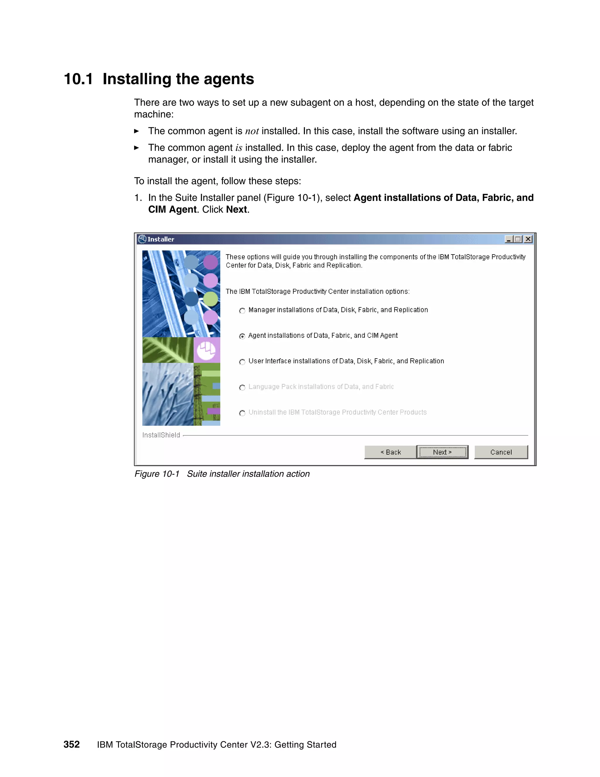 10.1 Installing the agents
              There are two ways to set up a new subagent on a host, depending on the state of the target
              machine:
                  The common agent is not installed. In this case, install the software using an installer.
                  The common agent is installed. In this case, deploy the agent from the data or fabric
                  manager, or install it using the installer.

              To install the agent, follow these steps:
              1. In the Suite Installer panel (Figure 10-1), select Agent installations of Data, Fabric, and
                 CIM Agent. Click Next.




              Figure 10-1 Suite installer installation action




352   IBM TotalStorage Productivity Center V2.3: Getting Started
 