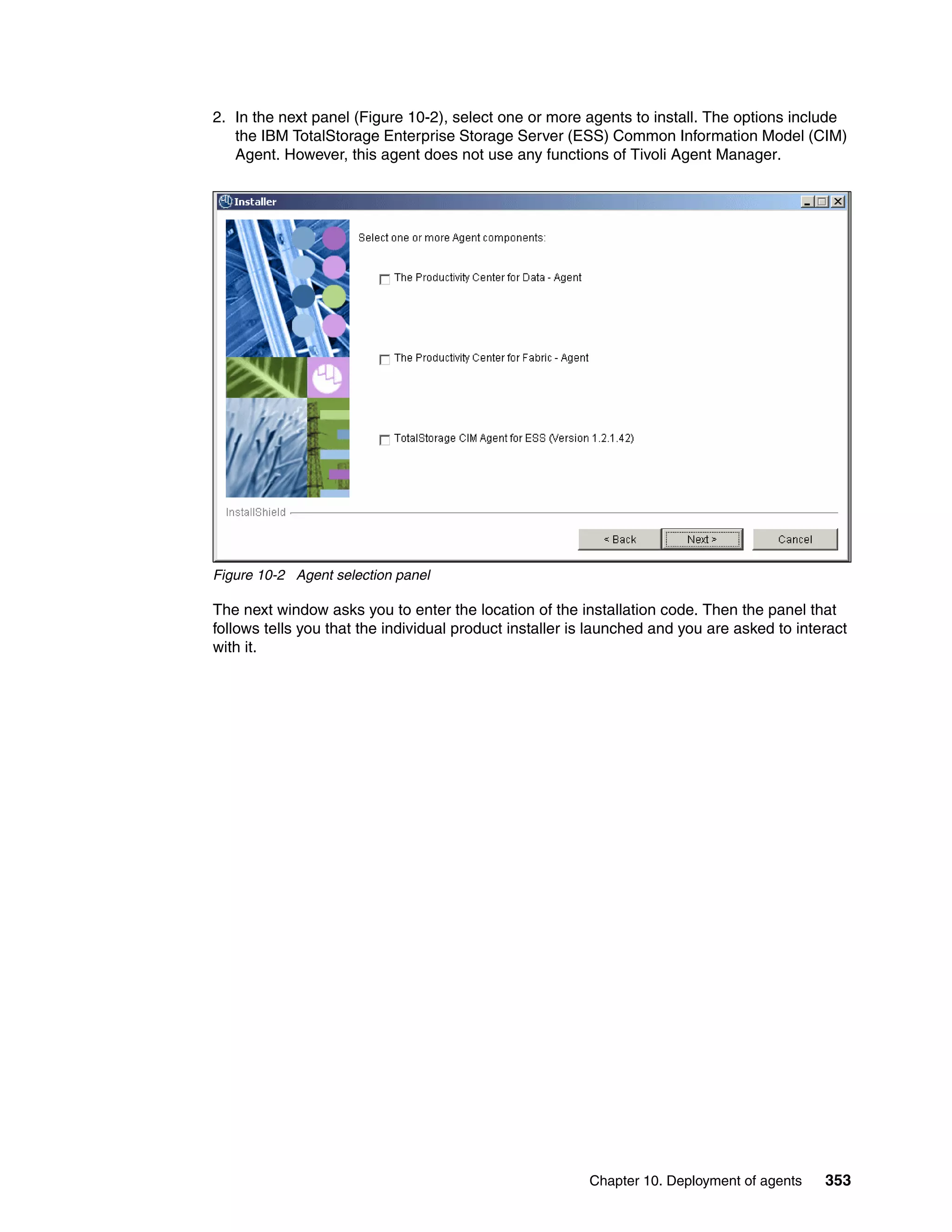 2. In the next panel (Figure 10-2), select one or more agents to install. The options include
   the IBM TotalStorage Enterprise Storage Server (ESS) Common Information Model (CIM)
   Agent. However, this agent does not use any functions of Tivoli Agent Manager.




Figure 10-2 Agent selection panel

The next window asks you to enter the location of the installation code. Then the panel that
follows tells you that the individual product installer is launched and you are asked to interact
with it.




                                                         Chapter 10. Deployment of agents    353
 