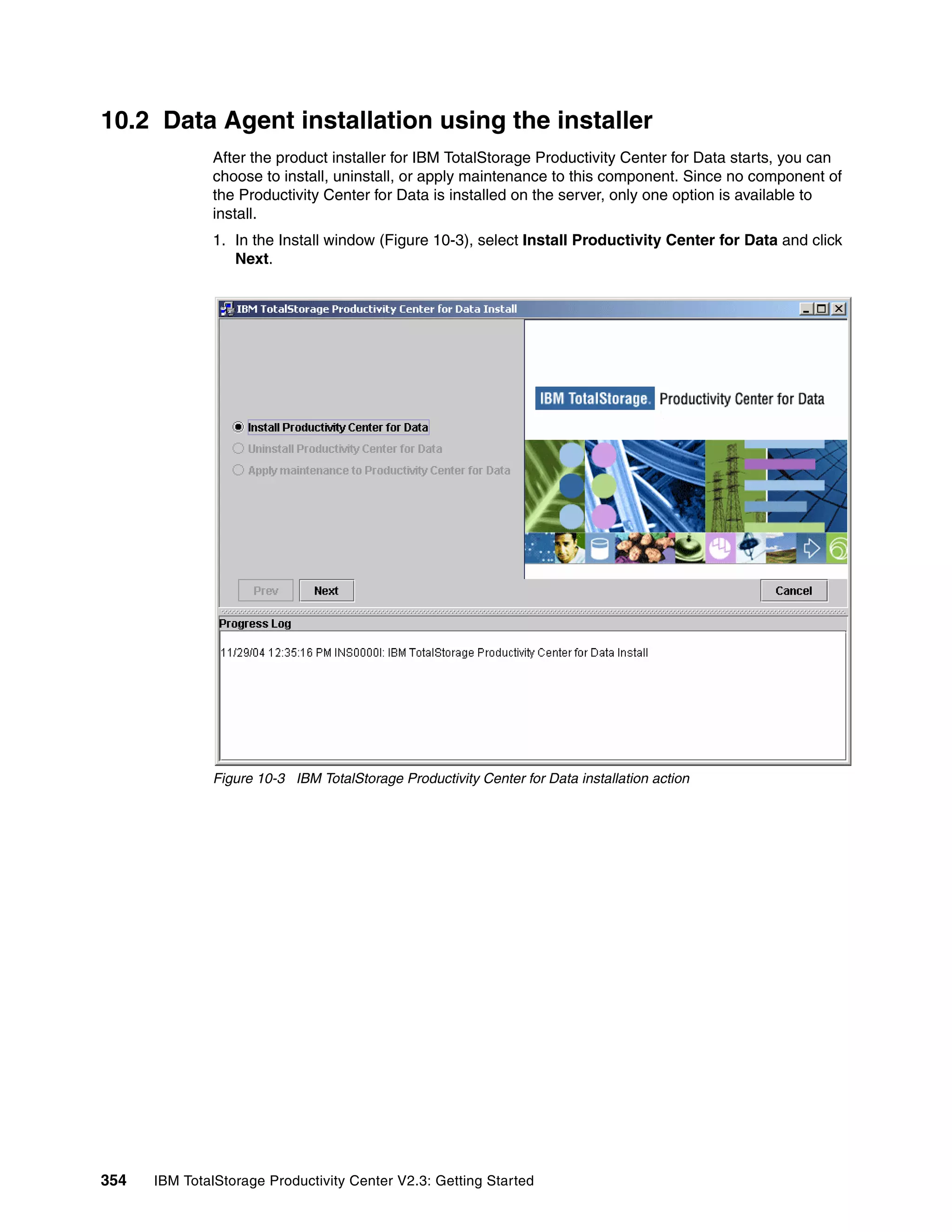 10.2 Data Agent installation using the installer
              After the product installer for IBM TotalStorage Productivity Center for Data starts, you can
              choose to install, uninstall, or apply maintenance to this component. Since no component of
              the Productivity Center for Data is installed on the server, only one option is available to
              install.
              1. In the Install window (Figure 10-3), select Install Productivity Center for Data and click
                 Next.




              Figure 10-3 IBM TotalStorage Productivity Center for Data installation action




354   IBM TotalStorage Productivity Center V2.3: Getting Started
 