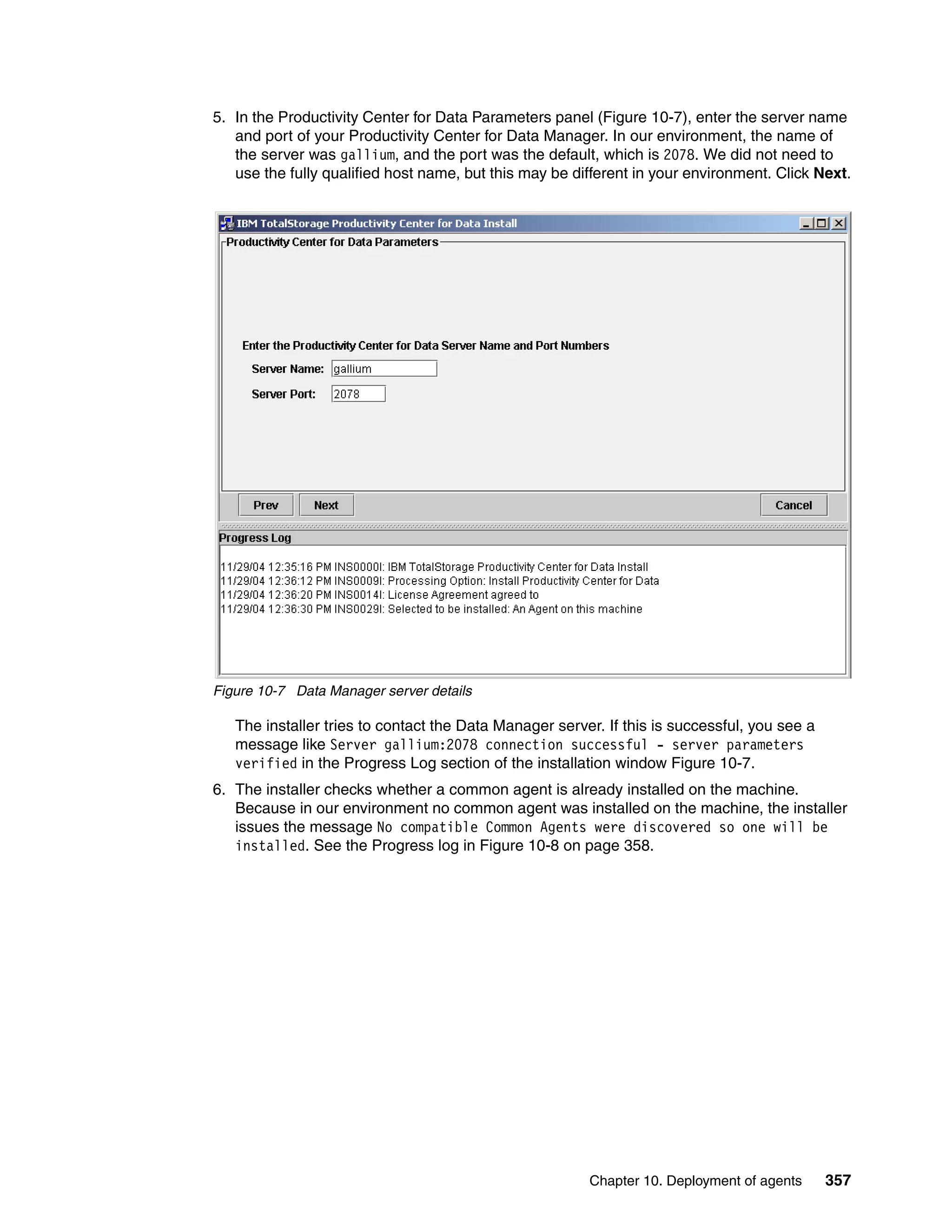 5. In the Productivity Center for Data Parameters panel (Figure 10-7), enter the server name
   and port of your Productivity Center for Data Manager. In our environment, the name of
   the server was gallium, and the port was the default, which is 2078. We did not need to
   use the fully qualified host name, but this may be different in your environment. Click Next.




Figure 10-7 Data Manager server details

   The installer tries to contact the Data Manager server. If this is successful, you see a
   message like Server gallium:2078 connection successful - server parameters
   verified in the Progress Log section of the installation window Figure 10-7.
6. The installer checks whether a common agent is already installed on the machine.
   Because in our environment no common agent was installed on the machine, the installer
   issues the message No compatible Common Agents were discovered so one will be
   installed. See the Progress log in Figure 10-8 on page 358.




                                                        Chapter 10. Deployment of agents      357
 