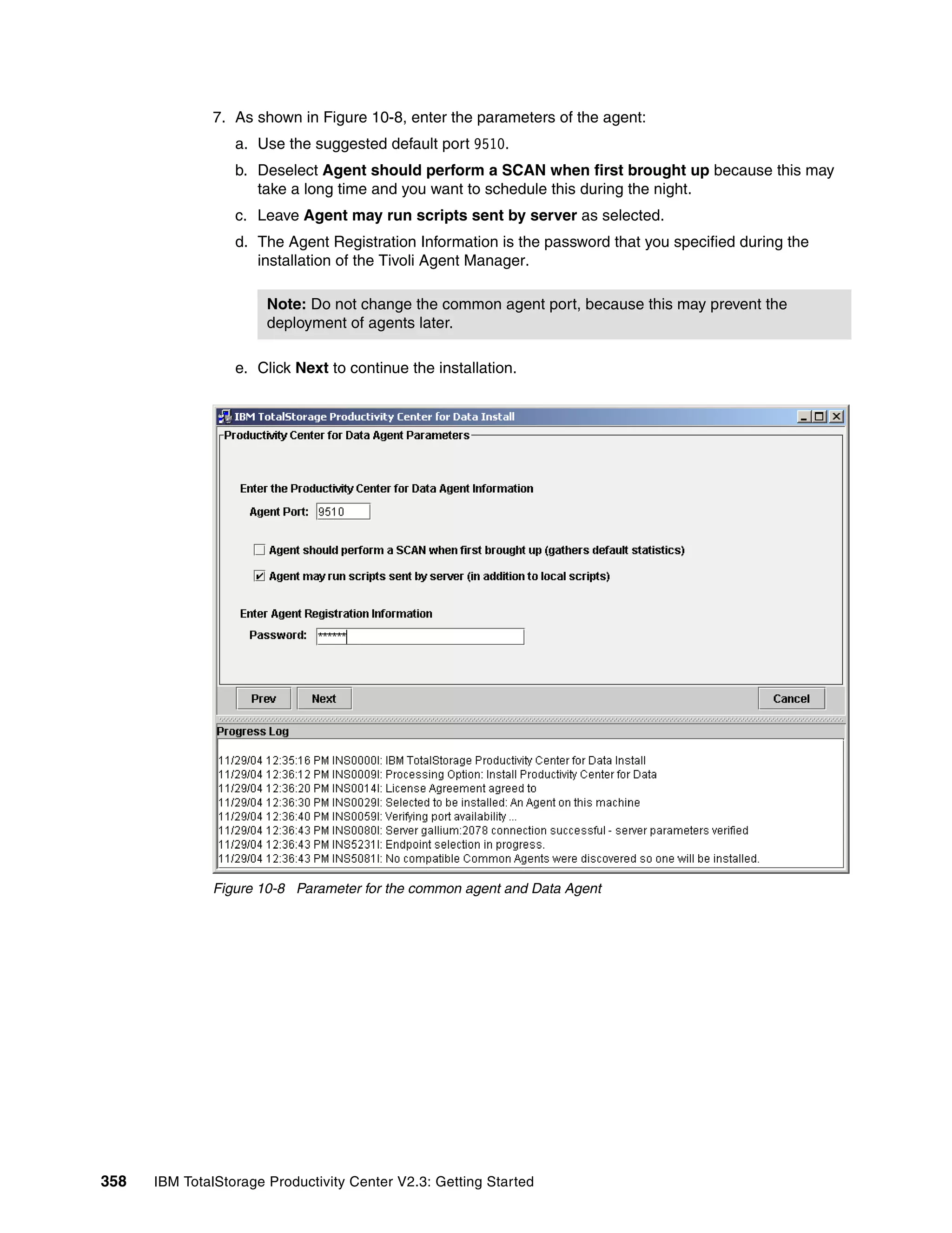 7. As shown in Figure 10-8, enter the parameters of the agent:
                  a. Use the suggested default port 9510.
                  b. Deselect Agent should perform a SCAN when first brought up because this may
                     take a long time and you want to schedule this during the night.
                  c. Leave Agent may run scripts sent by server as selected.
                  d. The Agent Registration Information is the password that you specified during the
                     installation of the Tivoli Agent Manager.

                       Note: Do not change the common agent port, because this may prevent the
                       deployment of agents later.

                  e. Click Next to continue the installation.




              Figure 10-8 Parameter for the common agent and Data Agent




358   IBM TotalStorage Productivity Center V2.3: Getting Started
 