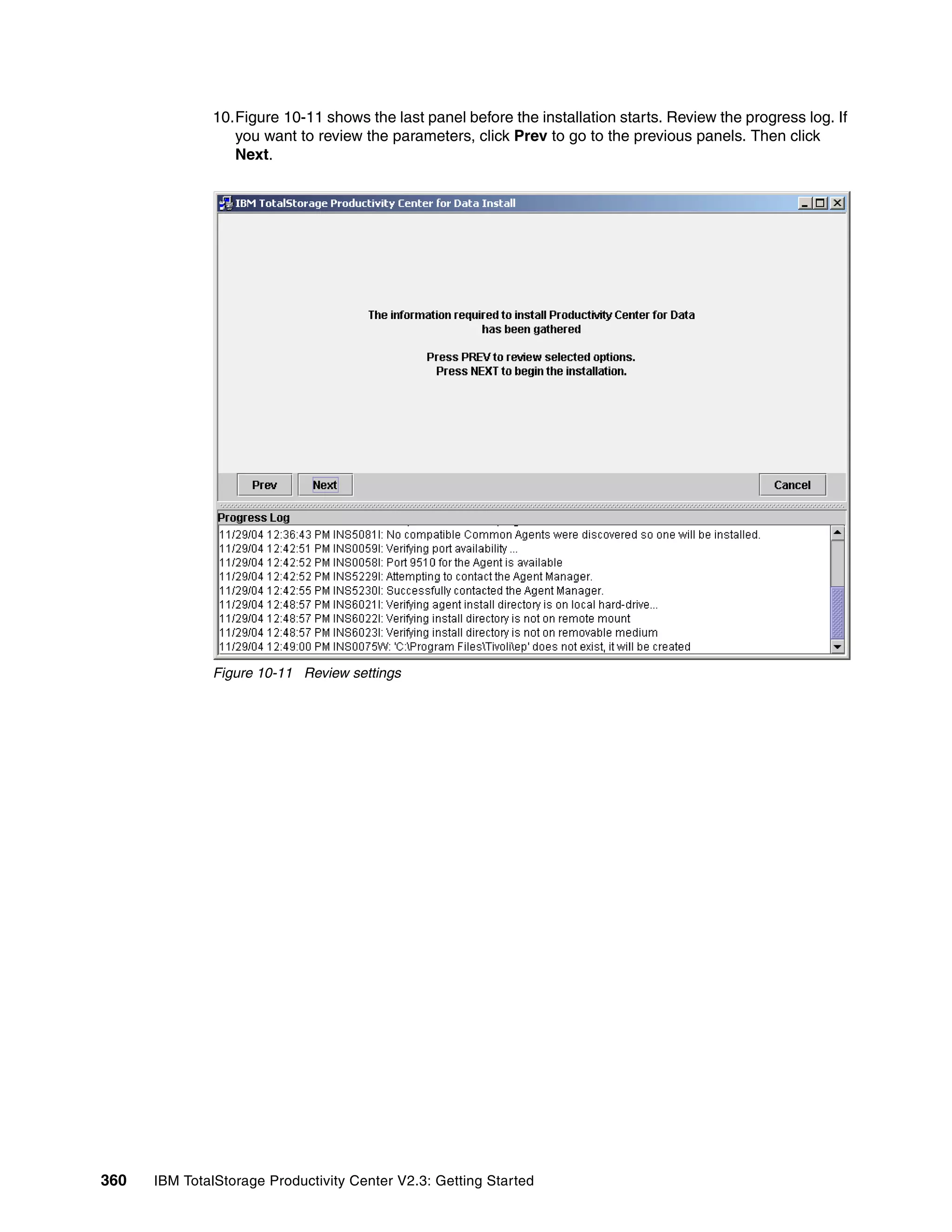 10.Figure 10-11 shows the last panel before the installation starts. Review the progress log. If
                 you want to review the parameters, click Prev to go to the previous panels. Then click
                 Next.




              Figure 10-11 Review settings




360   IBM TotalStorage Productivity Center V2.3: Getting Started
 