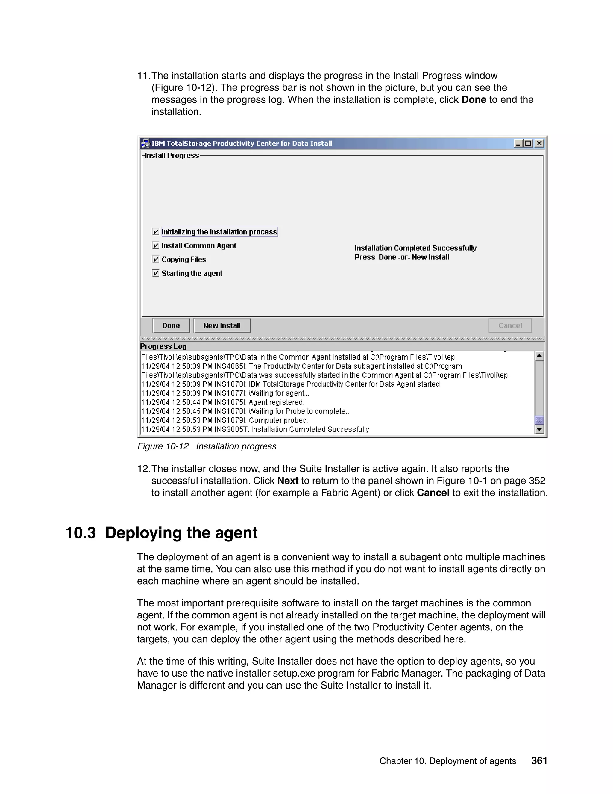 11.The installation starts and displays the progress in the Install Progress window
           (Figure 10-12). The progress bar is not shown in the picture, but you can see the
           messages in the progress log. When the installation is complete, click Done to end the
           installation.




        Figure 10-12 Installation progress

        12.The installer closes now, and the Suite Installer is active again. It also reports the
           successful installation. Click Next to return to the panel shown in Figure 10-1 on page 352
           to install another agent (for example a Fabric Agent) or click Cancel to exit the installation.



10.3 Deploying the agent
        The deployment of an agent is a convenient way to install a subagent onto multiple machines
        at the same time. You can also use this method if you do not want to install agents directly on
        each machine where an agent should be installed.

        The most important prerequisite software to install on the target machines is the common
        agent. If the common agent is not already installed on the target machine, the deployment will
        not work. For example, if you installed one of the two Productivity Center agents, on the
        targets, you can deploy the other agent using the methods described here.

        At the time of this writing, Suite Installer does not have the option to deploy agents, so you
        have to use the native installer setup.exe program for Fabric Manager. The packaging of Data
        Manager is different and you can use the Suite Installer to install it.




                                                                 Chapter 10. Deployment of agents     361
 