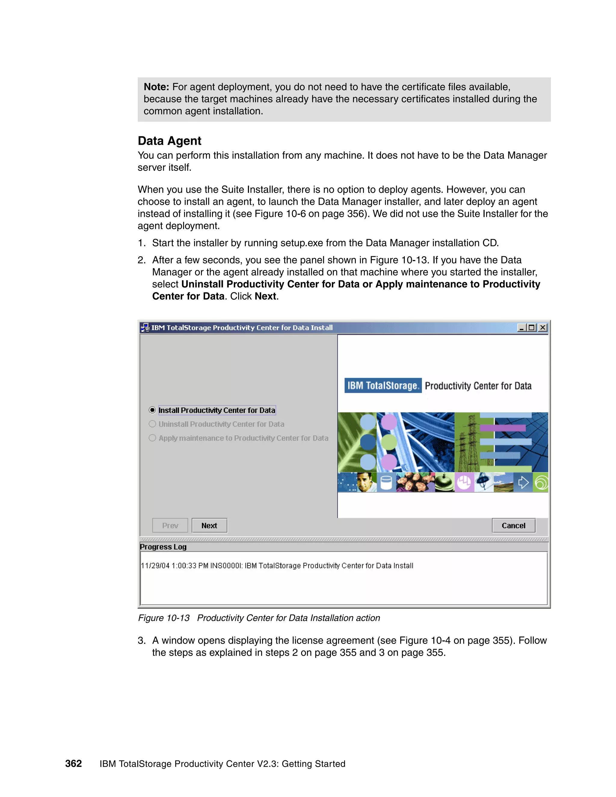 Note: For agent deployment, you do not need to have the certificate files available,
                because the target machines already have the necessary certificates installed during the
                common agent installation.


              Data Agent
              You can perform this installation from any machine. It does not have to be the Data Manager
              server itself.

              When you use the Suite Installer, there is no option to deploy agents. However, you can
              choose to install an agent, to launch the Data Manager installer, and later deploy an agent
              instead of installing it (see Figure 10-6 on page 356). We did not use the Suite Installer for the
              agent deployment.
              1. Start the installer by running setup.exe from the Data Manager installation CD.
              2. After a few seconds, you see the panel shown in Figure 10-13. If you have the Data
                 Manager or the agent already installed on that machine where you started the installer,
                 select Uninstall Productivity Center for Data or Apply maintenance to Productivity
                 Center for Data. Click Next.




              Figure 10-13 Productivity Center for Data Installation action

              3. A window opens displaying the license agreement (see Figure 10-4 on page 355). Follow
                 the steps as explained in steps 2 on page 355 and 3 on page 355.




362   IBM TotalStorage Productivity Center V2.3: Getting Started
 