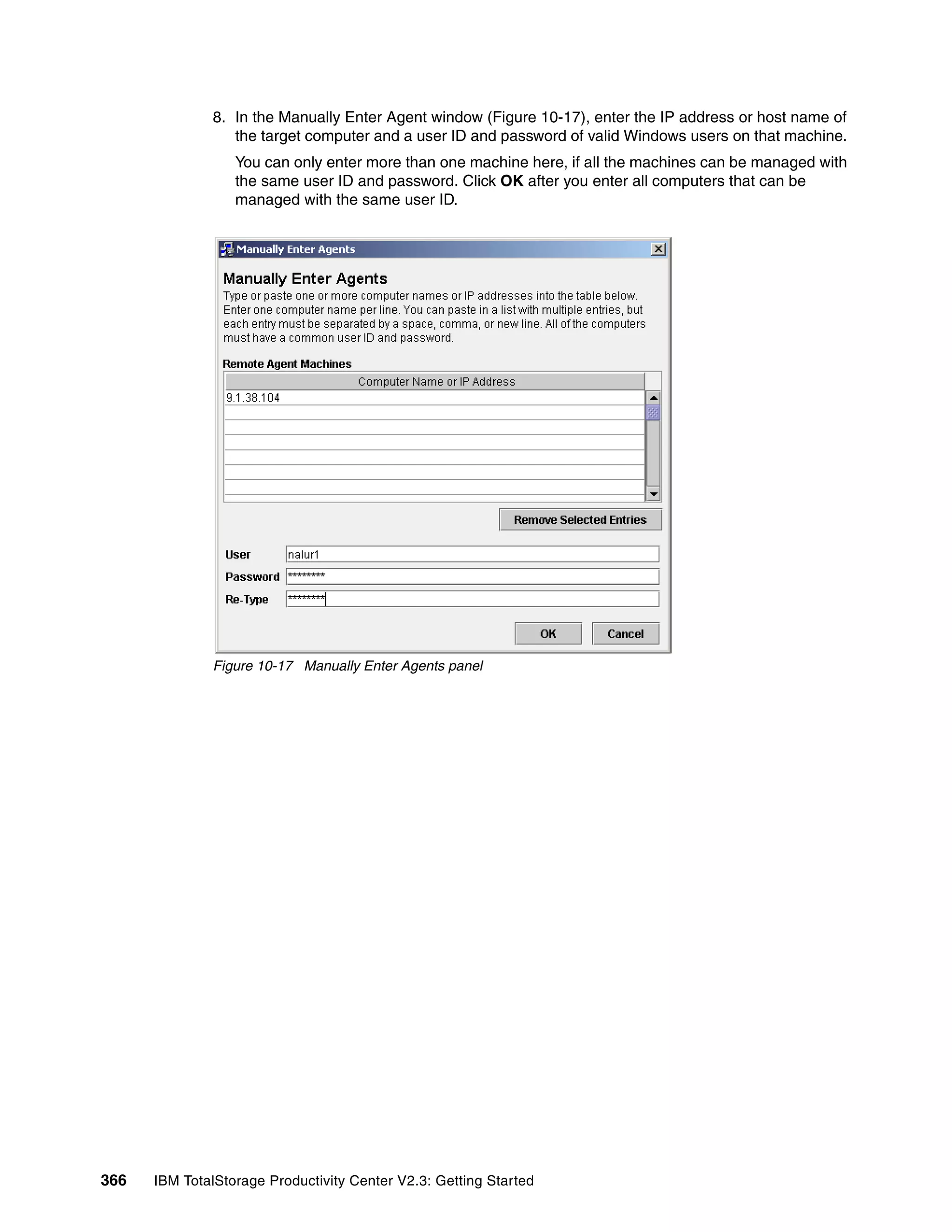 8. In the Manually Enter Agent window (Figure 10-17), enter the IP address or host name of
                 the target computer and a user ID and password of valid Windows users on that machine.
                  You can only enter more than one machine here, if all the machines can be managed with
                  the same user ID and password. Click OK after you enter all computers that can be
                  managed with the same user ID.




              Figure 10-17 Manually Enter Agents panel




366   IBM TotalStorage Productivity Center V2.3: Getting Started
 