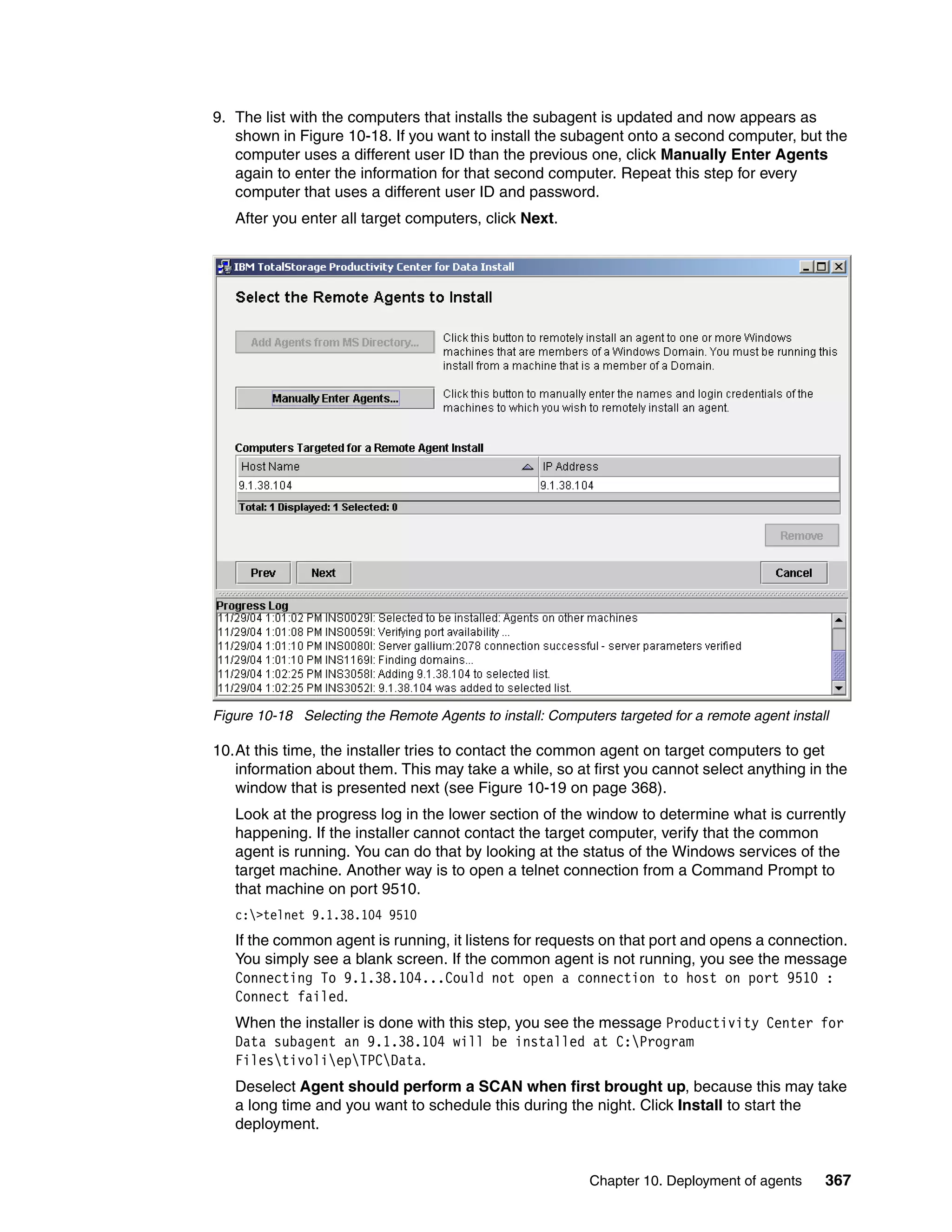 9. The list with the computers that installs the subagent is updated and now appears as
   shown in Figure 10-18. If you want to install the subagent onto a second computer, but the
   computer uses a different user ID than the previous one, click Manually Enter Agents
   again to enter the information for that second computer. Repeat this step for every
   computer that uses a different user ID and password.
   After you enter all target computers, click Next.




Figure 10-18 Selecting the Remote Agents to install: Computers targeted for a remote agent install

10.At this time, the installer tries to contact the common agent on target computers to get
   information about them. This may take a while, so at first you cannot select anything in the
   window that is presented next (see Figure 10-19 on page 368).
   Look at the progress log in the lower section of the window to determine what is currently
   happening. If the installer cannot contact the target computer, verify that the common
   agent is running. You can do that by looking at the status of the Windows services of the
   target machine. Another way is to open a telnet connection from a Command Prompt to
   that machine on port 9510.
   c:>telnet 9.1.38.104 9510
   If the common agent is running, it listens for requests on that port and opens a connection.
   You simply see a blank screen. If the common agent is not running, you see the message
   Connecting To 9.1.38.104...Could not open a connection to host on port 9510 :
   Connect failed.
   When the installer is done with this step, you see the message Productivity Center for
   Data subagent an 9.1.38.104 will be installed at C:Program
   FilestivoliepTPCData.
   Deselect Agent should perform a SCAN when first brought up, because this may take
   a long time and you want to schedule this during the night. Click Install to start the
   deployment.


                                                           Chapter 10. Deployment of agents      367
 