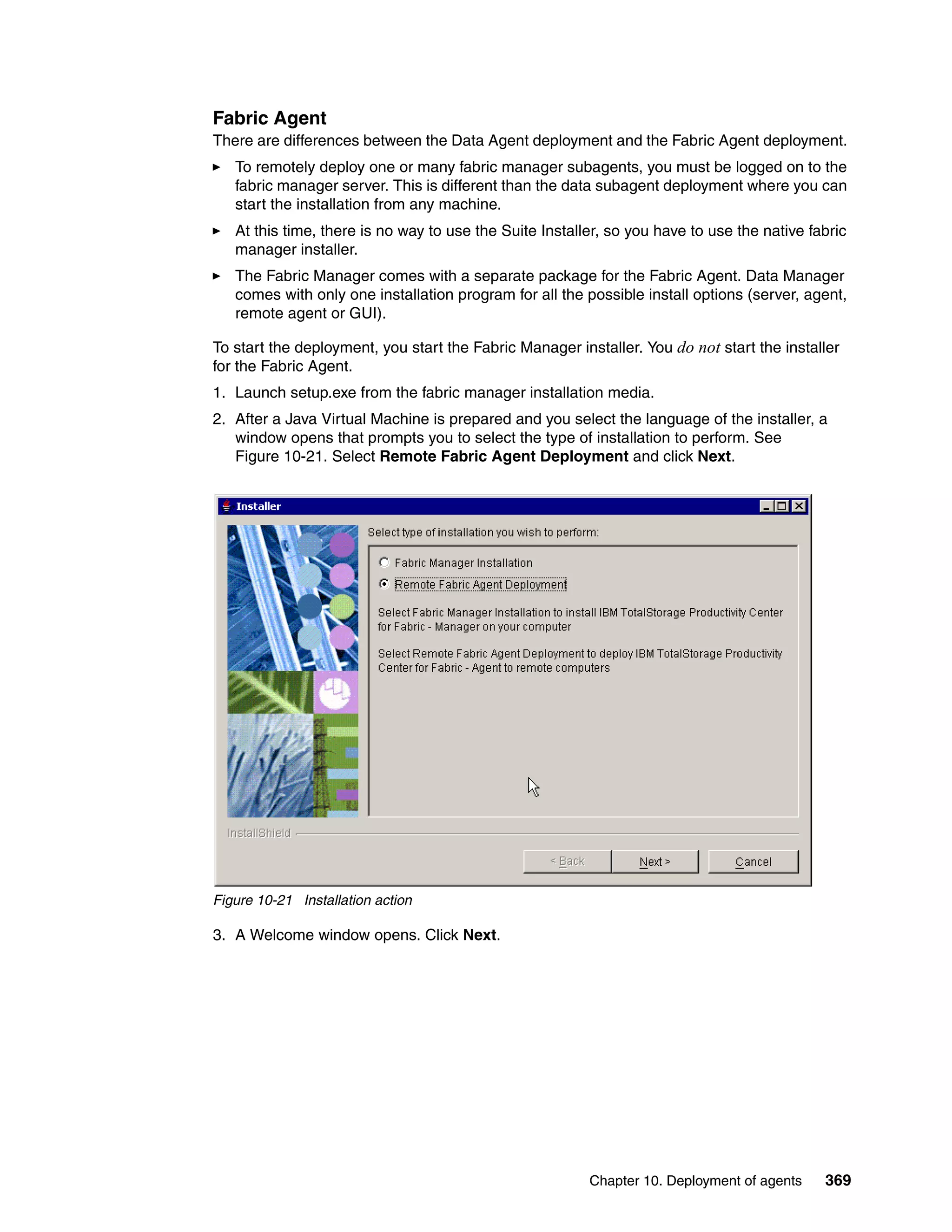 Fabric Agent
There are differences between the Data Agent deployment and the Fabric Agent deployment.
   To remotely deploy one or many fabric manager subagents, you must be logged on to the
   fabric manager server. This is different than the data subagent deployment where you can
   start the installation from any machine.
   At this time, there is no way to use the Suite Installer, so you have to use the native fabric
   manager installer.
   The Fabric Manager comes with a separate package for the Fabric Agent. Data Manager
   comes with only one installation program for all the possible install options (server, agent,
   remote agent or GUI).

To start the deployment, you start the Fabric Manager installer. You do not start the installer
for the Fabric Agent.
1. Launch setup.exe from the fabric manager installation media.
2. After a Java Virtual Machine is prepared and you select the language of the installer, a
   window opens that prompts you to select the type of installation to perform. See
   Figure 10-21. Select Remote Fabric Agent Deployment and click Next.




Figure 10-21 Installation action

3. A Welcome window opens. Click Next.




                                                         Chapter 10. Deployment of agents    369
 