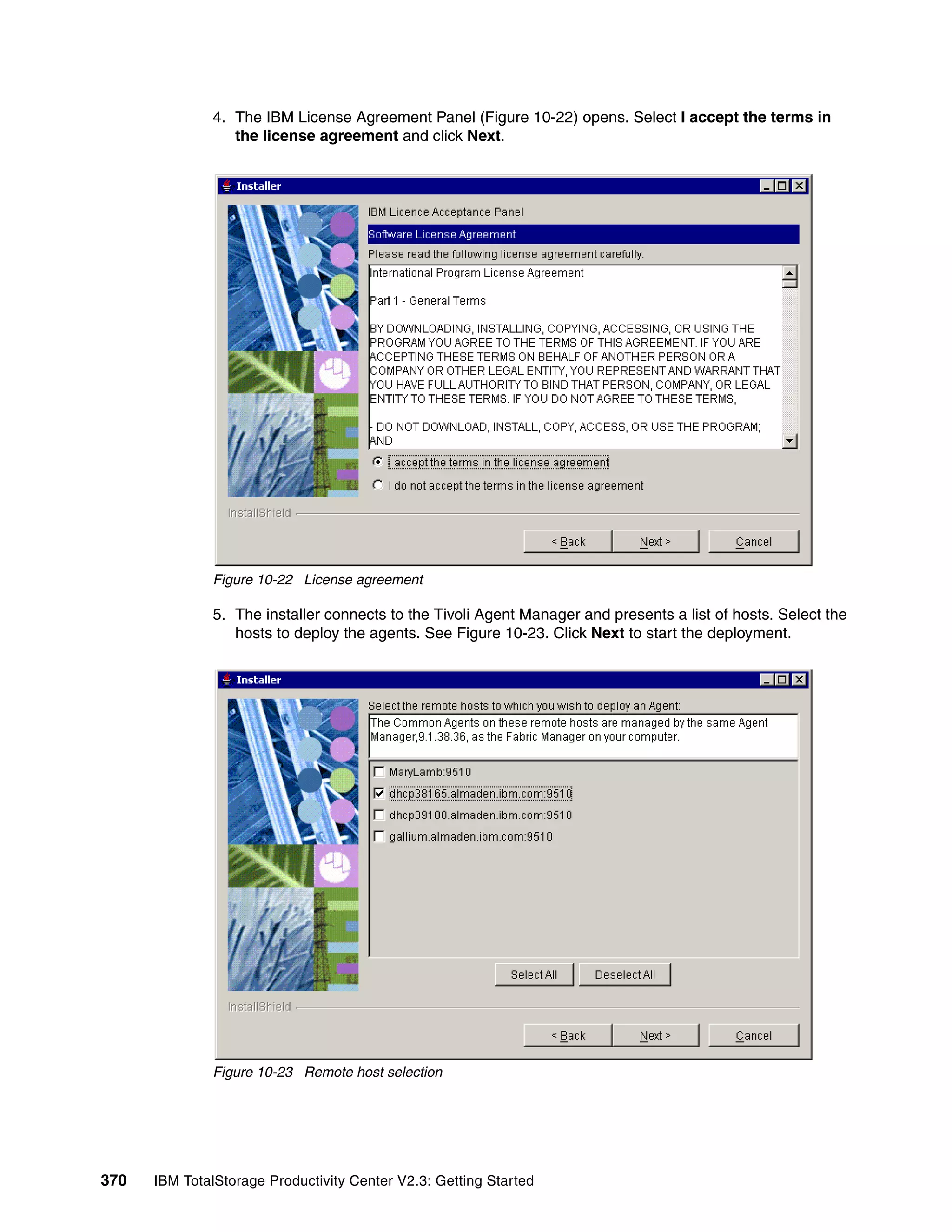 4. The IBM License Agreement Panel (Figure 10-22) opens. Select I accept the terms in
                 the license agreement and click Next.




              Figure 10-22 License agreement

              5. The installer connects to the Tivoli Agent Manager and presents a list of hosts. Select the
                 hosts to deploy the agents. See Figure 10-23. Click Next to start the deployment.




              Figure 10-23 Remote host selection




370   IBM TotalStorage Productivity Center V2.3: Getting Started
 