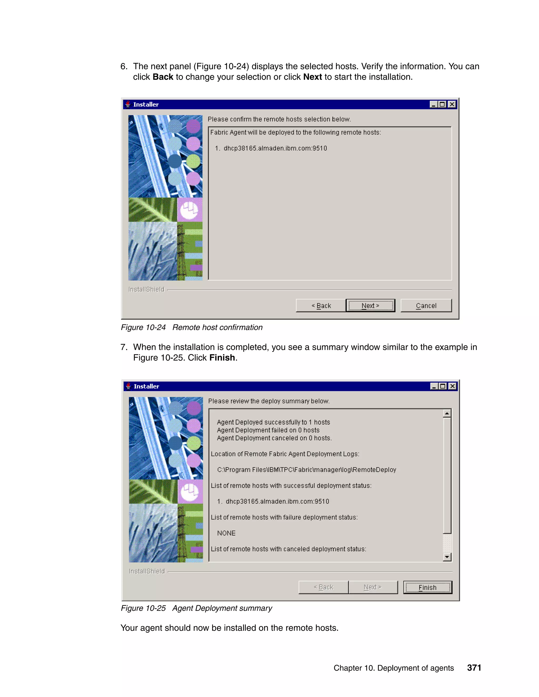 6. The next panel (Figure 10-24) displays the selected hosts. Verify the information. You can
   click Back to change your selection or click Next to start the installation.




Figure 10-24 Remote host confirmation

7. When the installation is completed, you see a summary window similar to the example in
   Figure 10-25. Click Finish.




Figure 10-25 Agent Deployment summary

Your agent should now be installed on the remote hosts.



                                                       Chapter 10. Deployment of agents   371
 