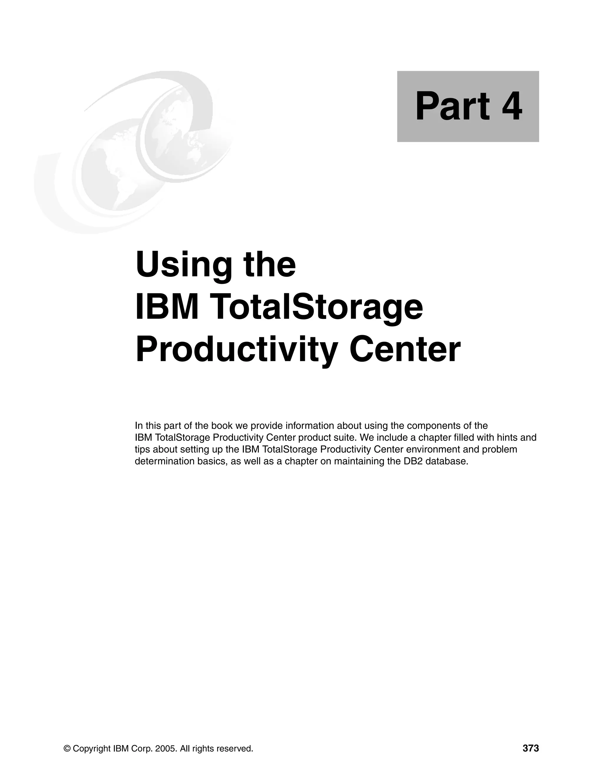 Part 4


Part       4     Using the
                 IBM TotalStorage
                 Productivity Center
                 In this part of the book we provide information about using the components of the
                 IBM TotalStorage Productivity Center product suite. We include a chapter filled with hints and
                 tips about setting up the IBM TotalStorage Productivity Center environment and problem
                 determination basics, as well as a chapter on maintaining the DB2 database.




© Copyright IBM Corp. 2005. All rights reserved.                                                           373
 
