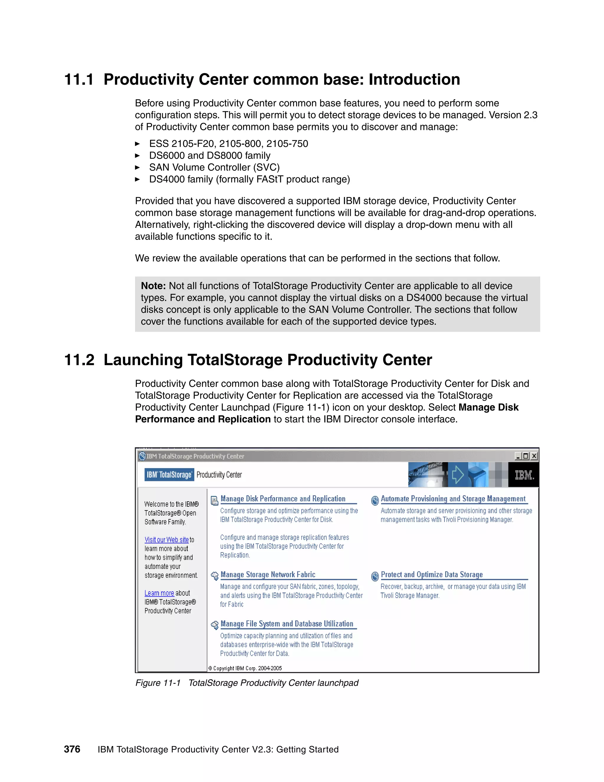 11.1 Productivity Center common base: Introduction
              Before using Productivity Center common base features, you need to perform some
              configuration steps. This will permit you to detect storage devices to be managed. Version 2.3
              of Productivity Center common base permits you to discover and manage:
                  ESS 2105-F20, 2105-800, 2105-750
                  DS6000 and DS8000 family
                  SAN Volume Controller (SVC)
                  DS4000 family (formally FAStT product range)

              Provided that you have discovered a supported IBM storage device, Productivity Center
              common base storage management functions will be available for drag-and-drop operations.
              Alternatively, right-clicking the discovered device will display a drop-down menu with all
              available functions specific to it.

              We review the available operations that can be performed in the sections that follow.

                Note: Not all functions of TotalStorage Productivity Center are applicable to all device
                types. For example, you cannot display the virtual disks on a DS4000 because the virtual
                disks concept is only applicable to the SAN Volume Controller. The sections that follow
                cover the functions available for each of the supported device types.



11.2 Launching TotalStorage Productivity Center
              Productivity Center common base along with TotalStorage Productivity Center for Disk and
              TotalStorage Productivity Center for Replication are accessed via the TotalStorage
              Productivity Center Launchpad (Figure 11-1) icon on your desktop. Select Manage Disk
              Performance and Replication to start the IBM Director console interface.




              Figure 11-1 TotalStorage Productivity Center launchpad




376   IBM TotalStorage Productivity Center V2.3: Getting Started
 