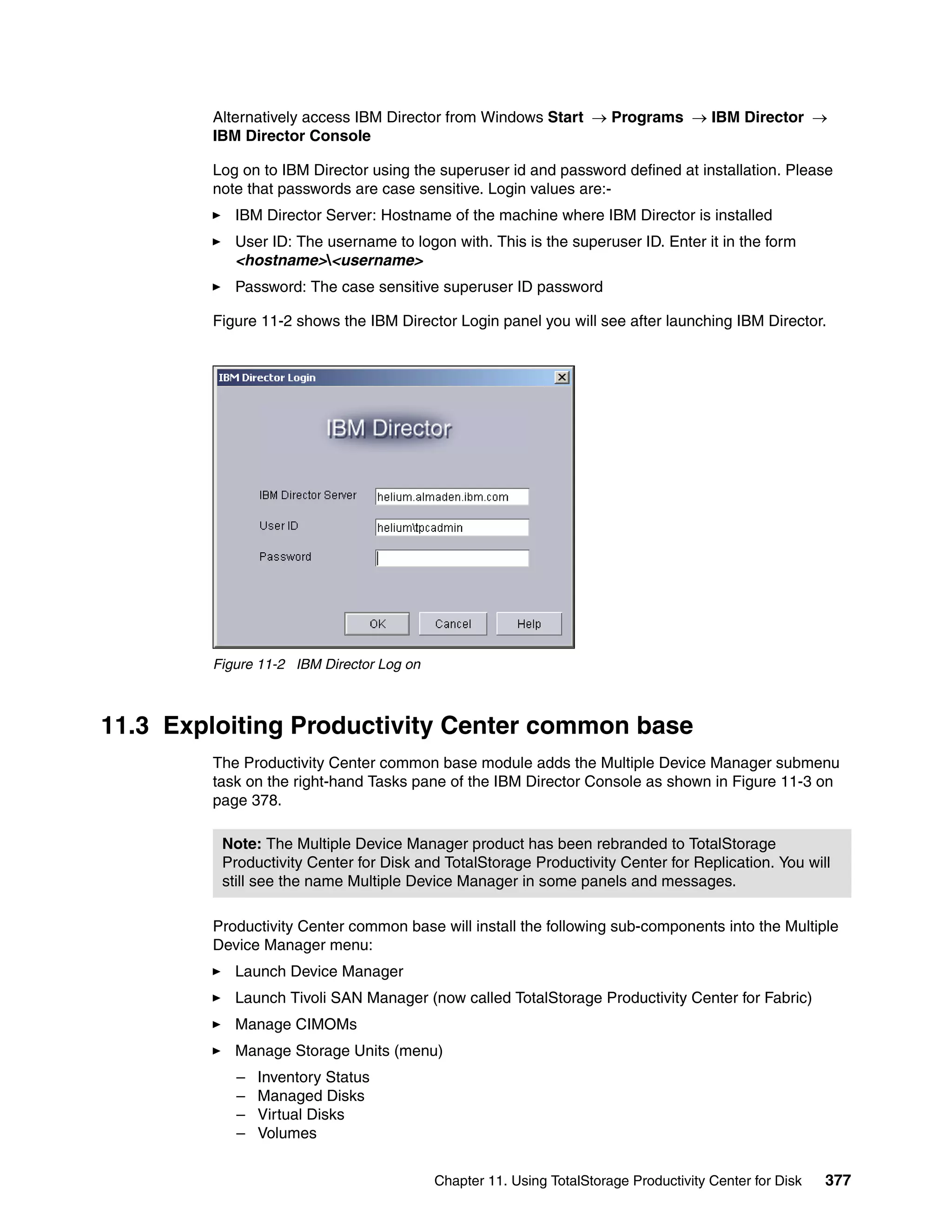 Alternatively access IBM Director from Windows Start → Programs → IBM Director →
        IBM Director Console

        Log on to IBM Director using the superuser id and password defined at installation. Please
        note that passwords are case sensitive. Login values are:-
           IBM Director Server: Hostname of the machine where IBM Director is installed
           User ID: The username to logon with. This is the superuser ID. Enter it in the form
           <hostname><username>
           Password: The case sensitive superuser ID password

        Figure 11-2 shows the IBM Director Login panel you will see after launching IBM Director.




        Figure 11-2 IBM Director Log on



11.3 Exploiting Productivity Center common base
        The Productivity Center common base module adds the Multiple Device Manager submenu
        task on the right-hand Tasks pane of the IBM Director Console as shown in Figure 11-3 on
        page 378.

         Note: The Multiple Device Manager product has been rebranded to TotalStorage
         Productivity Center for Disk and TotalStorage Productivity Center for Replication. You will
         still see the name Multiple Device Manager in some panels and messages.

        Productivity Center common base will install the following sub-components into the Multiple
        Device Manager menu:
           Launch Device Manager
           Launch Tivoli SAN Manager (now called TotalStorage Productivity Center for Fabric)
           Manage CIMOMs
           Manage Storage Units (menu)
           –   Inventory Status
           –   Managed Disks
           –   Virtual Disks
           –   Volumes


                                          Chapter 11. Using TotalStorage Productivity Center for Disk   377
 