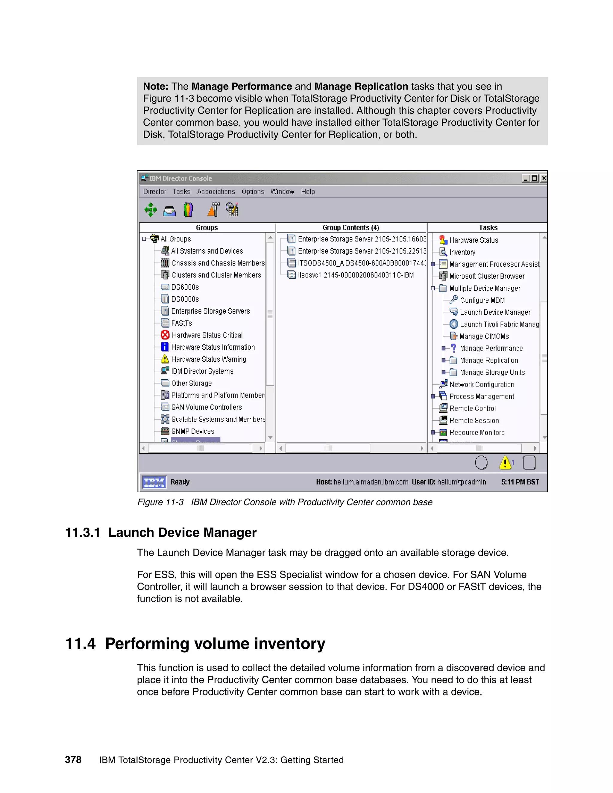 Note: The Manage Performance and Manage Replication tasks that you see in
                Figure 11-3 become visible when TotalStorage Productivity Center for Disk or TotalStorage
                Productivity Center for Replication are installed. Although this chapter covers Productivity
                Center common base, you would have installed either TotalStorage Productivity Center for
                Disk, TotalStorage Productivity Center for Replication, or both.




              Figure 11-3 IBM Director Console with Productivity Center common base


11.3.1 Launch Device Manager
              The Launch Device Manager task may be dragged onto an available storage device.

              For ESS, this will open the ESS Specialist window for a chosen device. For SAN Volume
              Controller, it will launch a browser session to that device. For DS4000 or FAStT devices, the
              function is not available.



11.4 Performing volume inventory
              This function is used to collect the detailed volume information from a discovered device and
              place it into the Productivity Center common base databases. You need to do this at least
              once before Productivity Center common base can start to work with a device.




378   IBM TotalStorage Productivity Center V2.3: Getting Started
 