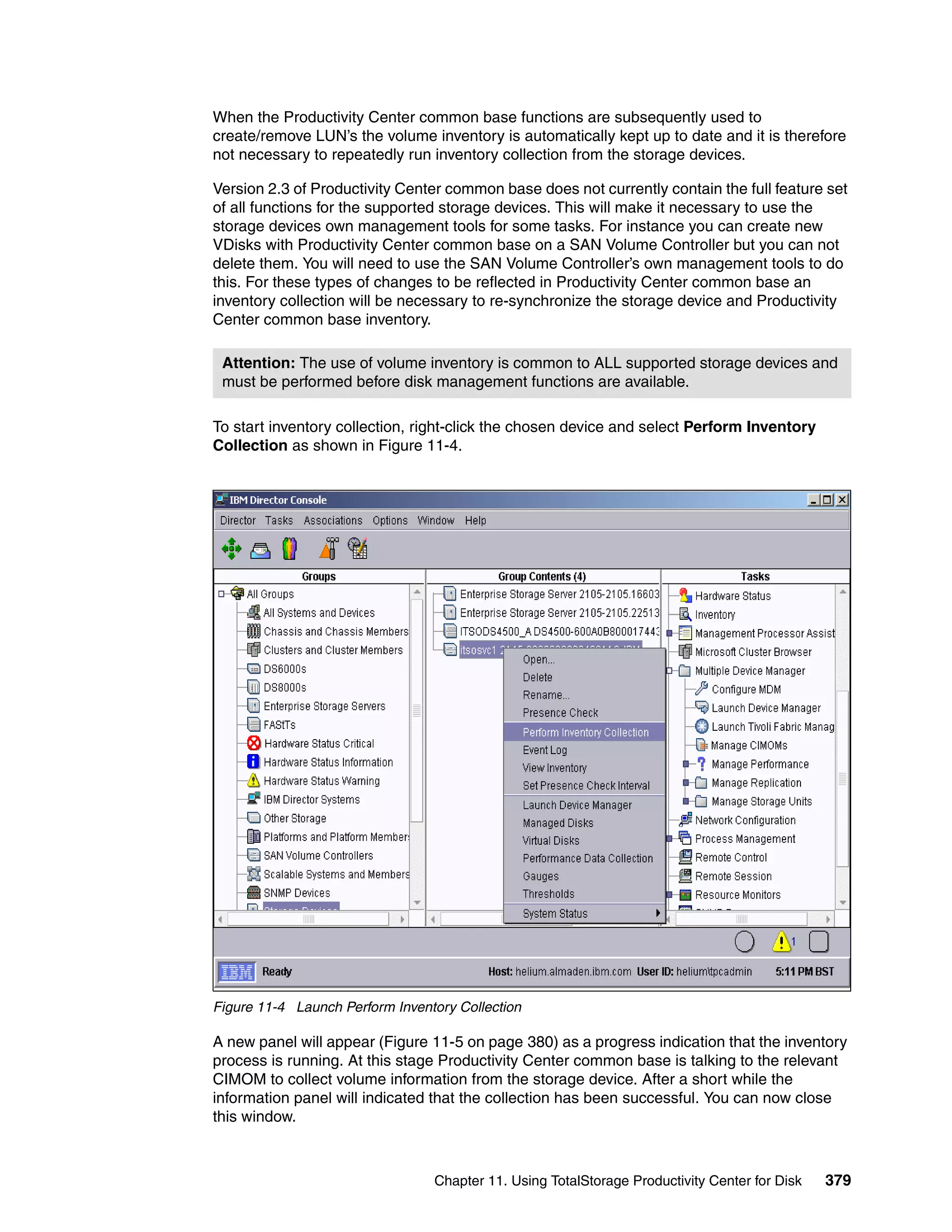 When the Productivity Center common base functions are subsequently used to
create/remove LUN’s the volume inventory is automatically kept up to date and it is therefore
not necessary to repeatedly run inventory collection from the storage devices.

Version 2.3 of Productivity Center common base does not currently contain the full feature set
of all functions for the supported storage devices. This will make it necessary to use the
storage devices own management tools for some tasks. For instance you can create new
VDisks with Productivity Center common base on a SAN Volume Controller but you can not
delete them. You will need to use the SAN Volume Controller’s own management tools to do
this. For these types of changes to be reflected in Productivity Center common base an
inventory collection will be necessary to re-synchronize the storage device and Productivity
Center common base inventory.

 Attention: The use of volume inventory is common to ALL supported storage devices and
 must be performed before disk management functions are available.

To start inventory collection, right-click the chosen device and select Perform Inventory
Collection as shown in Figure 11-4.




Figure 11-4 Launch Perform Inventory Collection

A new panel will appear (Figure 11-5 on page 380) as a progress indication that the inventory
process is running. At this stage Productivity Center common base is talking to the relevant
CIMOM to collect volume information from the storage device. After a short while the
information panel will indicated that the collection has been successful. You can now close
this window.



                                 Chapter 11. Using TotalStorage Productivity Center for Disk   379
 
