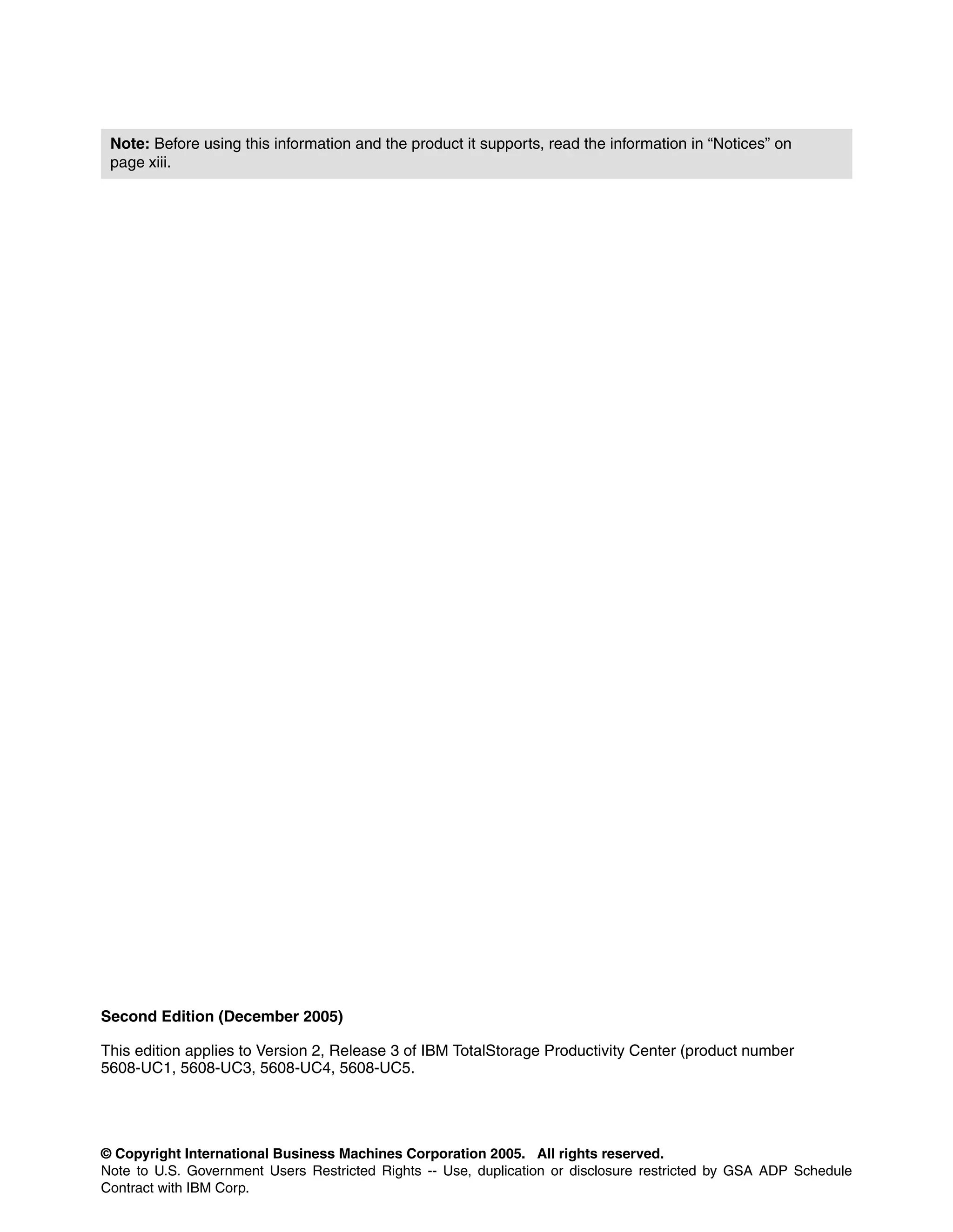 Note: Before using this information and the product it supports, read the information in “Notices” on
 page xiii.




Second Edition (December 2005)

This edition applies to Version 2, Release 3 of IBM TotalStorage Productivity Center (product number
5608-UC1, 5608-UC3, 5608-UC4, 5608-UC5.




© Copyright International Business Machines Corporation 2005. All rights reserved.
Note to U.S. Government Users Restricted Rights -- Use, duplication or disclosure restricted by GSA ADP Schedule
Contract with IBM Corp.
 