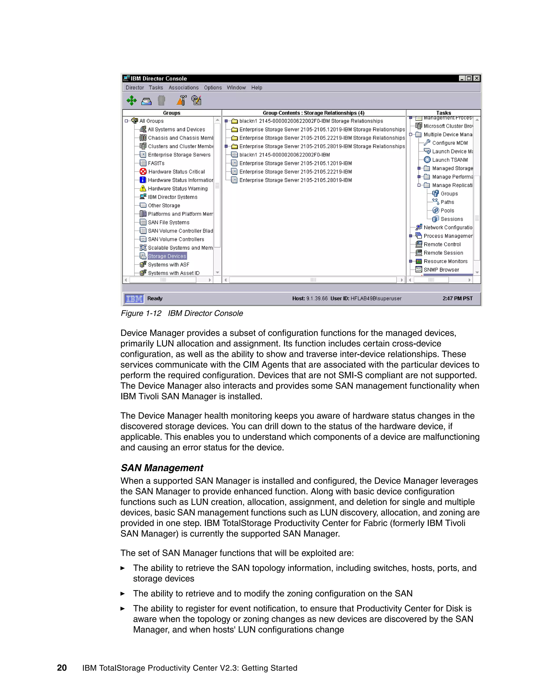 Figure 1-12 IBM Director Console

               Device Manager provides a subset of configuration functions for the managed devices,
               primarily LUN allocation and assignment. Its function includes certain cross-device
               configuration, as well as the ability to show and traverse inter-device relationships. These
               services communicate with the CIM Agents that are associated with the particular devices to
               perform the required configuration. Devices that are not SMI-S compliant are not supported.
               The Device Manager also interacts and provides some SAN management functionality when
               IBM Tivoli SAN Manager is installed.

               The Device Manager health monitoring keeps you aware of hardware status changes in the
               discovered storage devices. You can drill down to the status of the hardware device, if
               applicable. This enables you to understand which components of a device are malfunctioning
               and causing an error status for the device.

               SAN Management
               When a supported SAN Manager is installed and configured, the Device Manager leverages
               the SAN Manager to provide enhanced function. Along with basic device configuration
               functions such as LUN creation, allocation, assignment, and deletion for single and multiple
               devices, basic SAN management functions such as LUN discovery, allocation, and zoning are
               provided in one step. IBM TotalStorage Productivity Center for Fabric (formerly IBM Tivoli
               SAN Manager) is currently the supported SAN Manager.

               The set of SAN Manager functions that will be exploited are:
                  The ability to retrieve the SAN topology information, including switches, hosts, ports, and
                  storage devices
                  The ability to retrieve and to modify the zoning configuration on the SAN
                  The ability to register for event notification, to ensure that Productivity Center for Disk is
                  aware when the topology or zoning changes as new devices are discovered by the SAN
                  Manager, and when hosts' LUN configurations change



20   IBM TotalStorage Productivity Center V2.3: Getting Started
 