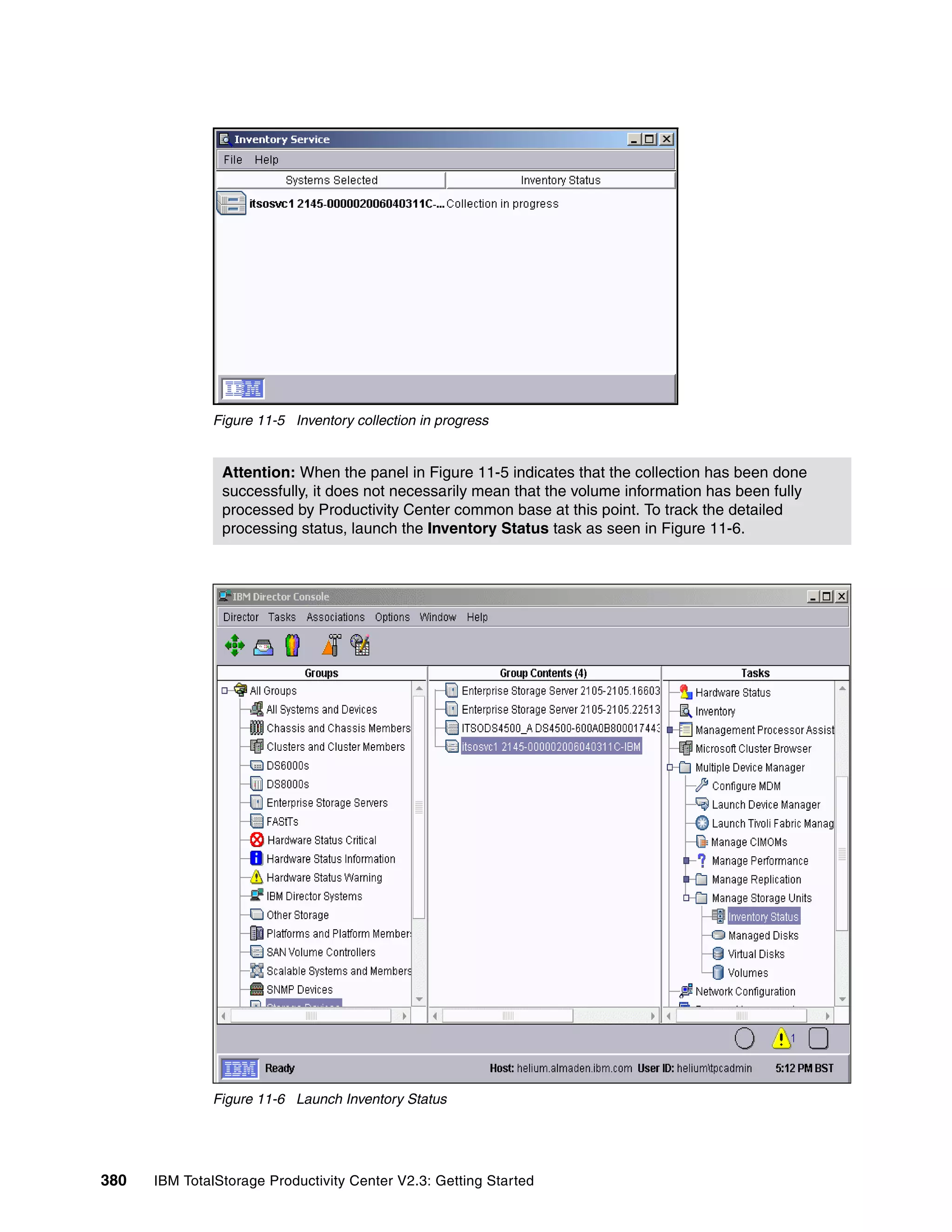 Figure 11-5 Inventory collection in progress


                Attention: When the panel in Figure 11-5 indicates that the collection has been done
                successfully, it does not necessarily mean that the volume information has been fully
                processed by Productivity Center common base at this point. To track the detailed
                processing status, launch the Inventory Status task as seen in Figure 11-6.




              Figure 11-6 Launch Inventory Status




380   IBM TotalStorage Productivity Center V2.3: Getting Started
 