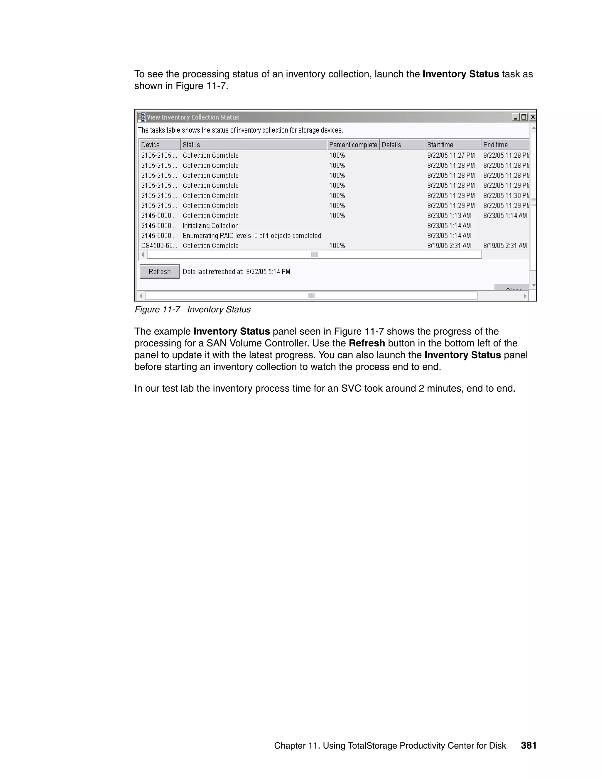 To see the processing status of an inventory collection, launch the Inventory Status task as
shown in Figure 11-7.




Figure 11-7 Inventory Status

The example Inventory Status panel seen in Figure 11-7 shows the progress of the
processing for a SAN Volume Controller. Use the Refresh button in the bottom left of the
panel to update it with the latest progress. You can also launch the Inventory Status panel
before starting an inventory collection to watch the process end to end.

In our test lab the inventory process time for an SVC took around 2 minutes, end to end.




                                Chapter 11. Using TotalStorage Productivity Center for Disk   381
 