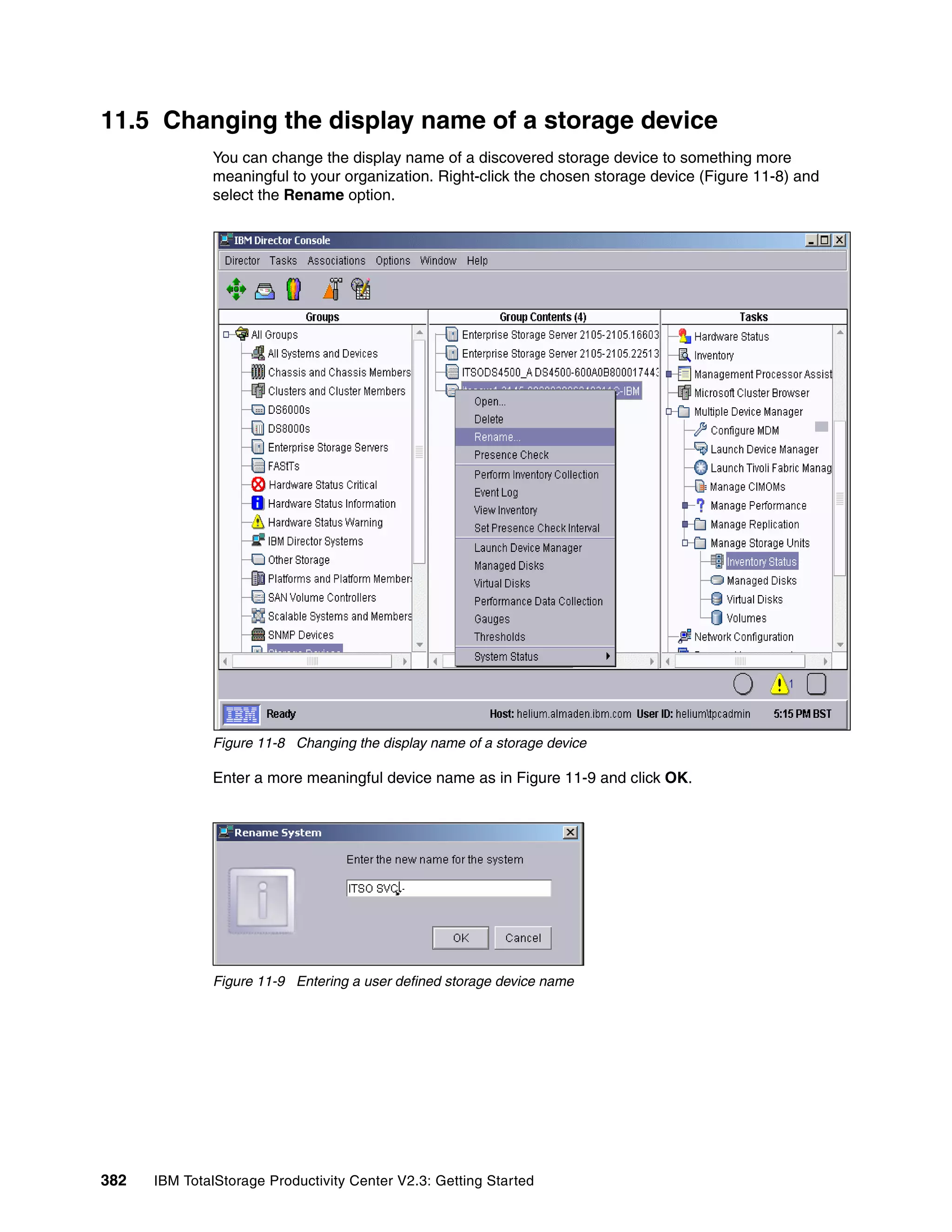 11.5 Changing the display name of a storage device
              You can change the display name of a discovered storage device to something more
              meaningful to your organization. Right-click the chosen storage device (Figure 11-8) and
              select the Rename option.




              Figure 11-8 Changing the display name of a storage device

              Enter a more meaningful device name as in Figure 11-9 and click OK.




              Figure 11-9 Entering a user defined storage device name




382   IBM TotalStorage Productivity Center V2.3: Getting Started
 