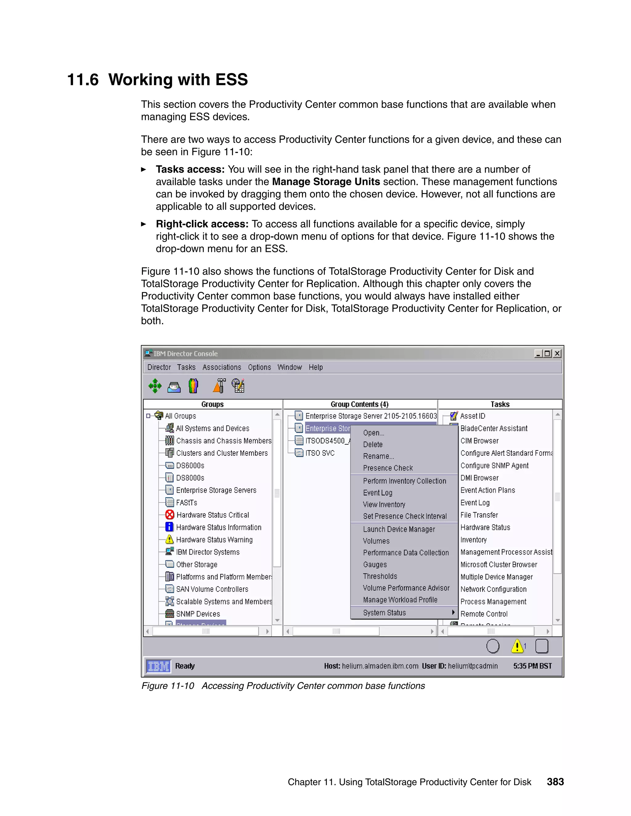 11.6 Working with ESS
        This section covers the Productivity Center common base functions that are available when
        managing ESS devices.

        There are two ways to access Productivity Center functions for a given device, and these can
        be seen in Figure 11-10:
           Tasks access: You will see in the right-hand task panel that there are a number of
           available tasks under the Manage Storage Units section. These management functions
           can be invoked by dragging them onto the chosen device. However, not all functions are
           applicable to all supported devices.
           Right-click access: To access all functions available for a specific device, simply
           right-click it to see a drop-down menu of options for that device. Figure 11-10 shows the
           drop-down menu for an ESS.

        Figure 11-10 also shows the functions of TotalStorage Productivity Center for Disk and
        TotalStorage Productivity Center for Replication. Although this chapter only covers the
        Productivity Center common base functions, you would always have installed either
        TotalStorage Productivity Center for Disk, TotalStorage Productivity Center for Replication, or
        both.




        Figure 11-10 Accessing Productivity Center common base functions




                                         Chapter 11. Using TotalStorage Productivity Center for Disk   383
 