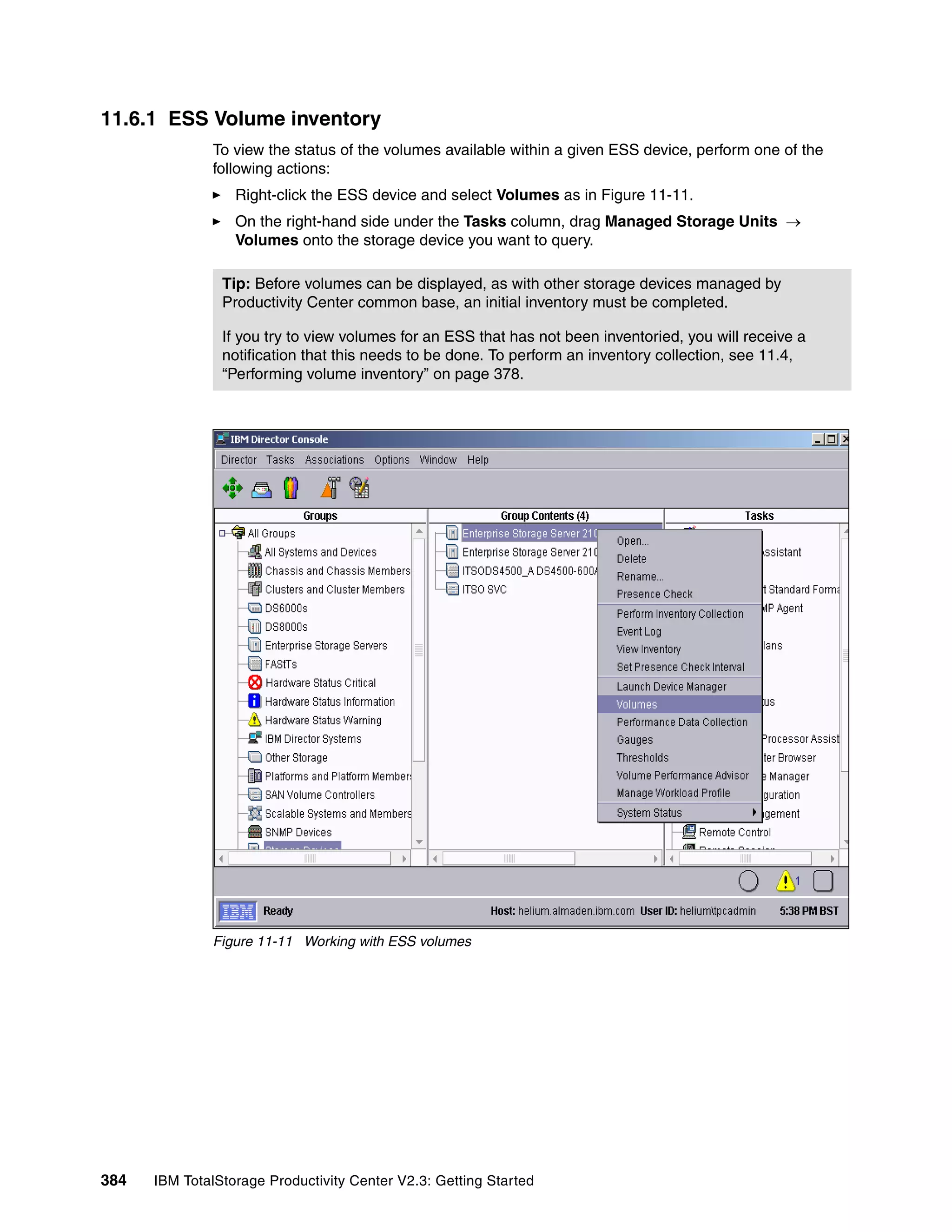 11.6.1 ESS Volume inventory
              To view the status of the volumes available within a given ESS device, perform one of the
              following actions:
                  Right-click the ESS device and select Volumes as in Figure 11-11.
                  On the right-hand side under the Tasks column, drag Managed Storage Units →
                  Volumes onto the storage device you want to query.

                Tip: Before volumes can be displayed, as with other storage devices managed by
                Productivity Center common base, an initial inventory must be completed.

                If you try to view volumes for an ESS that has not been inventoried, you will receive a
                notification that this needs to be done. To perform an inventory collection, see 11.4,
                “Performing volume inventory” on page 378.




              Figure 11-11 Working with ESS volumes




384   IBM TotalStorage Productivity Center V2.3: Getting Started
 