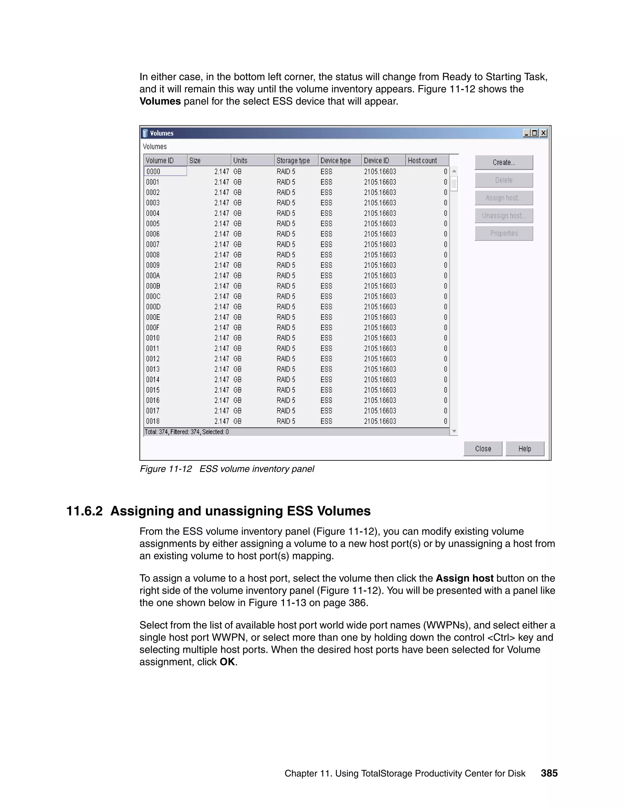 In either case, in the bottom left corner, the status will change from Ready to Starting Task,
          and it will remain this way until the volume inventory appears. Figure 11-12 shows the
          Volumes panel for the select ESS device that will appear.




          Figure 11-12 ESS volume inventory panel



11.6.2 Assigning and unassigning ESS Volumes
          From the ESS volume inventory panel (Figure 11-12), you can modify existing volume
          assignments by either assigning a volume to a new host port(s) or by unassigning a host from
          an existing volume to host port(s) mapping.

          To assign a volume to a host port, select the volume then click the Assign host button on the
          right side of the volume inventory panel (Figure 11-12). You will be presented with a panel like
          the one shown below in Figure 11-13 on page 386.

          Select from the list of available host port world wide port names (WWPNs), and select either a
          single host port WWPN, or select more than one by holding down the control <Ctrl> key and
          selecting multiple host ports. When the desired host ports have been selected for Volume
          assignment, click OK.




                                           Chapter 11. Using TotalStorage Productivity Center for Disk   385
 
