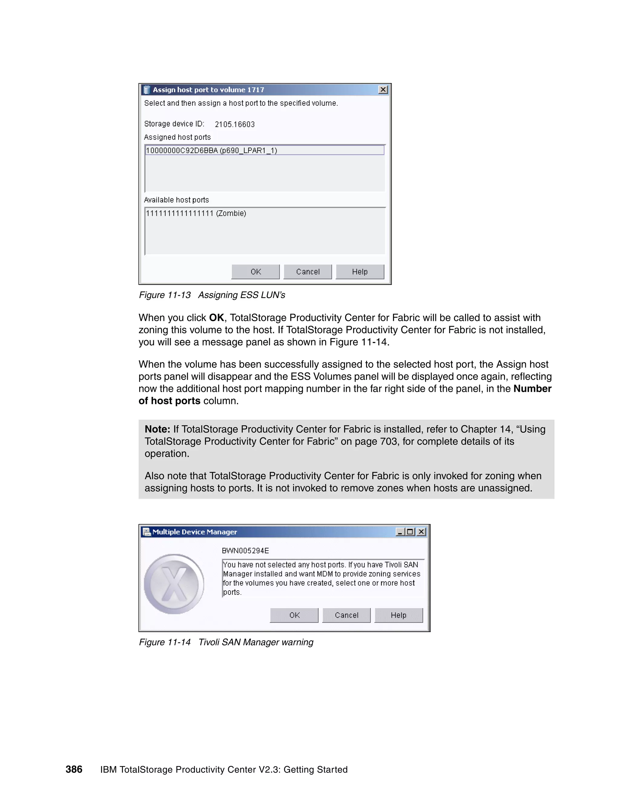 Figure 11-13 Assigning ESS LUN’s

              When you click OK, TotalStorage Productivity Center for Fabric will be called to assist with
              zoning this volume to the host. If TotalStorage Productivity Center for Fabric is not installed,
              you will see a message panel as shown in Figure 11-14.

              When the volume has been successfully assigned to the selected host port, the Assign host
              ports panel will disappear and the ESS Volumes panel will be displayed once again, reflecting
              now the additional host port mapping number in the far right side of the panel, in the Number
              of host ports column.

                Note: If TotalStorage Productivity Center for Fabric is installed, refer to Chapter 14, “Using
                TotalStorage Productivity Center for Fabric” on page 703, for complete details of its
                operation.

                Also note that TotalStorage Productivity Center for Fabric is only invoked for zoning when
                assigning hosts to ports. It is not invoked to remove zones when hosts are unassigned.




              Figure 11-14 Tivoli SAN Manager warning




386   IBM TotalStorage Productivity Center V2.3: Getting Started
 