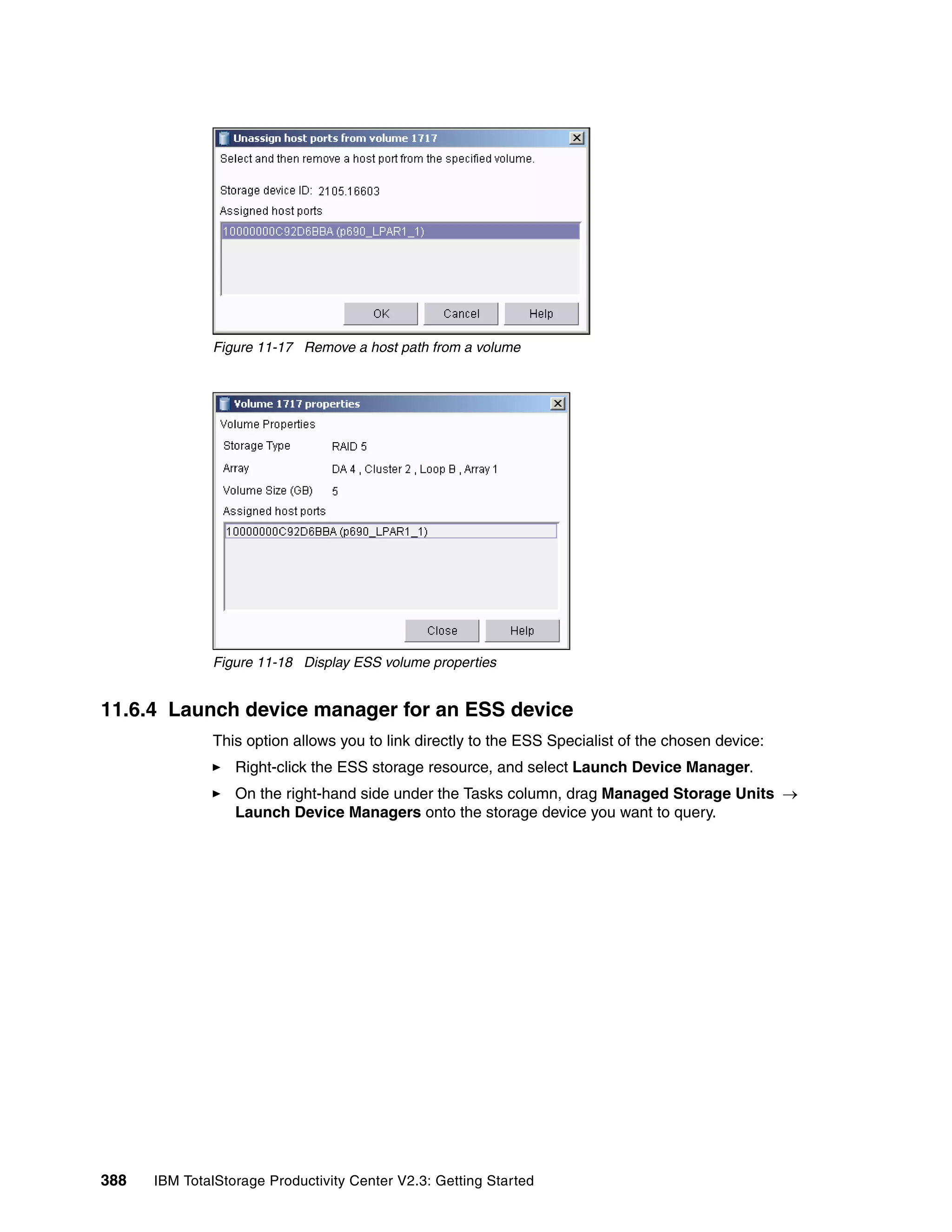 Figure 11-17 Remove a host path from a volume




              Figure 11-18 Display ESS volume properties


11.6.4 Launch device manager for an ESS device
              This option allows you to link directly to the ESS Specialist of the chosen device:
                  Right-click the ESS storage resource, and select Launch Device Manager.
                  On the right-hand side under the Tasks column, drag Managed Storage Units →
                  Launch Device Managers onto the storage device you want to query.




388   IBM TotalStorage Productivity Center V2.3: Getting Started
 