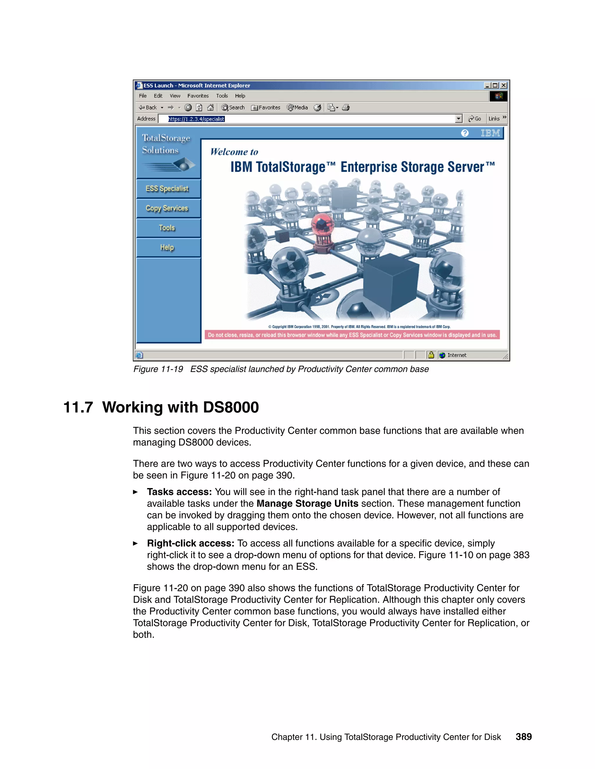 Figure 11-19 ESS specialist launched by Productivity Center common base



11.7 Working with DS8000
        This section covers the Productivity Center common base functions that are available when
        managing DS8000 devices.

        There are two ways to access Productivity Center functions for a given device, and these can
        be seen in Figure 11-20 on page 390.
           Tasks access: You will see in the right-hand task panel that there are a number of
           available tasks under the Manage Storage Units section. These management function
           can be invoked by dragging them onto the chosen device. However, not all functions are
           applicable to all supported devices.
           Right-click access: To access all functions available for a specific device, simply
           right-click it to see a drop-down menu of options for that device. Figure 11-10 on page 383
           shows the drop-down menu for an ESS.

        Figure 11-20 on page 390 also shows the functions of TotalStorage Productivity Center for
        Disk and TotalStorage Productivity Center for Replication. Although this chapter only covers
        the Productivity Center common base functions, you would always have installed either
        TotalStorage Productivity Center for Disk, TotalStorage Productivity Center for Replication, or
        both.




                                         Chapter 11. Using TotalStorage Productivity Center for Disk   389
 