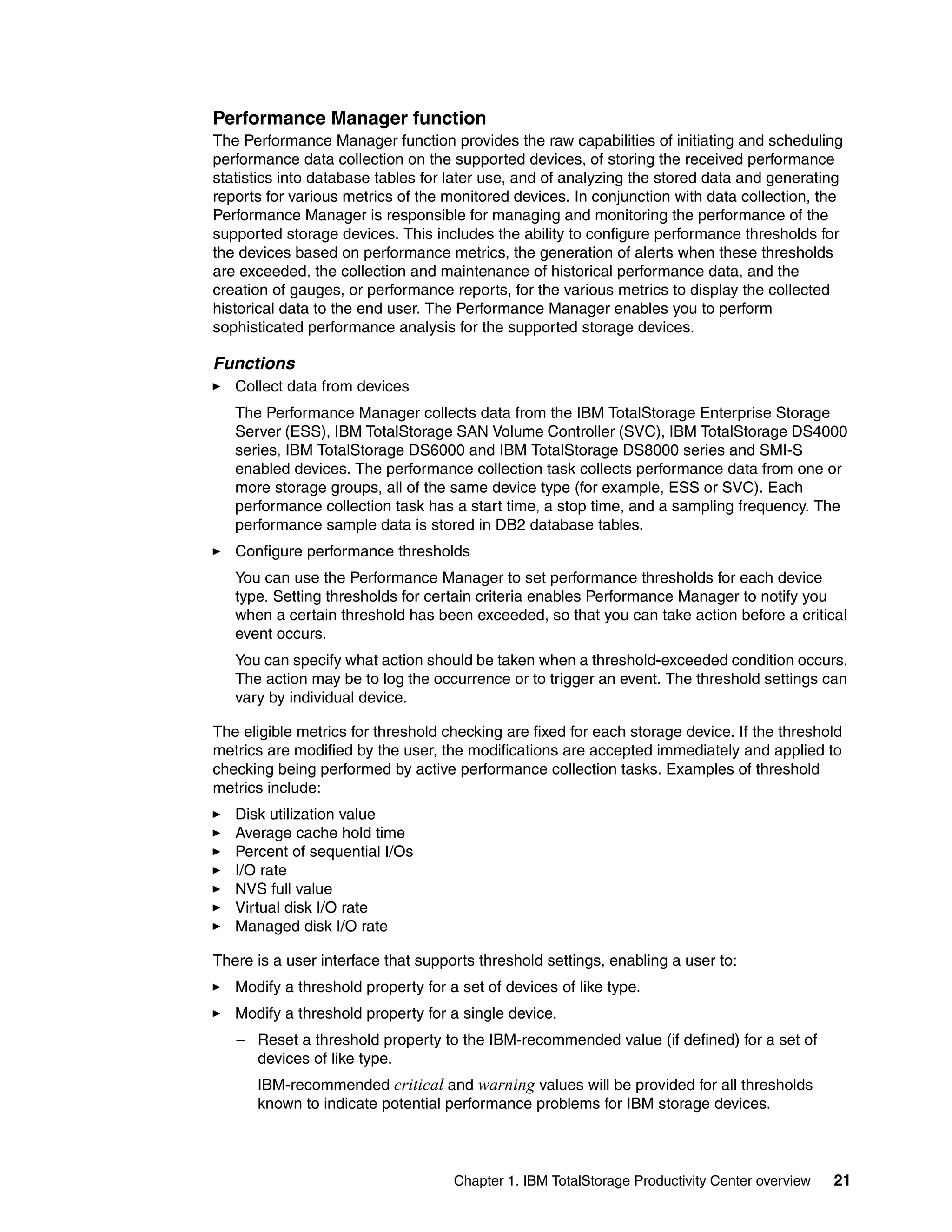 Performance Manager function
The Performance Manager function provides the raw capabilities of initiating and scheduling
performance data collection on the supported devices, of storing the received performance
statistics into database tables for later use, and of analyzing the stored data and generating
reports for various metrics of the monitored devices. In conjunction with data collection, the
Performance Manager is responsible for managing and monitoring the performance of the
supported storage devices. This includes the ability to configure performance thresholds for
the devices based on performance metrics, the generation of alerts when these thresholds
are exceeded, the collection and maintenance of historical performance data, and the
creation of gauges, or performance reports, for the various metrics to display the collected
historical data to the end user. The Performance Manager enables you to perform
sophisticated performance analysis for the supported storage devices.

Functions
   Collect data from devices
   The Performance Manager collects data from the IBM TotalStorage Enterprise Storage
   Server (ESS), IBM TotalStorage SAN Volume Controller (SVC), IBM TotalStorage DS4000
   series, IBM TotalStorage DS6000 and IBM TotalStorage DS8000 series and SMI-S
   enabled devices. The performance collection task collects performance data from one or
   more storage groups, all of the same device type (for example, ESS or SVC). Each
   performance collection task has a start time, a stop time, and a sampling frequency. The
   performance sample data is stored in DB2 database tables.
   Configure performance thresholds
   You can use the Performance Manager to set performance thresholds for each device
   type. Setting thresholds for certain criteria enables Performance Manager to notify you
   when a certain threshold has been exceeded, so that you can take action before a critical
   event occurs.
   You can specify what action should be taken when a threshold-exceeded condition occurs.
   The action may be to log the occurrence or to trigger an event. The threshold settings can
   vary by individual device.

The eligible metrics for threshold checking are fixed for each storage device. If the threshold
metrics are modified by the user, the modifications are accepted immediately and applied to
checking being performed by active performance collection tasks. Examples of threshold
metrics include:
   Disk utilization value
   Average cache hold time
   Percent of sequential I/Os
   I/O rate
   NVS full value
   Virtual disk I/O rate
   Managed disk I/O rate

There is a user interface that supports threshold settings, enabling a user to:
   Modify a threshold property for a set of devices of like type.
   Modify a threshold property for a single device.
   – Reset a threshold property to the IBM-recommended value (if defined) for a set of
     devices of like type.
      IBM-recommended critical and warning values will be provided for all thresholds
      known to indicate potential performance problems for IBM storage devices.



                                    Chapter 1. IBM TotalStorage Productivity Center overview   21
 