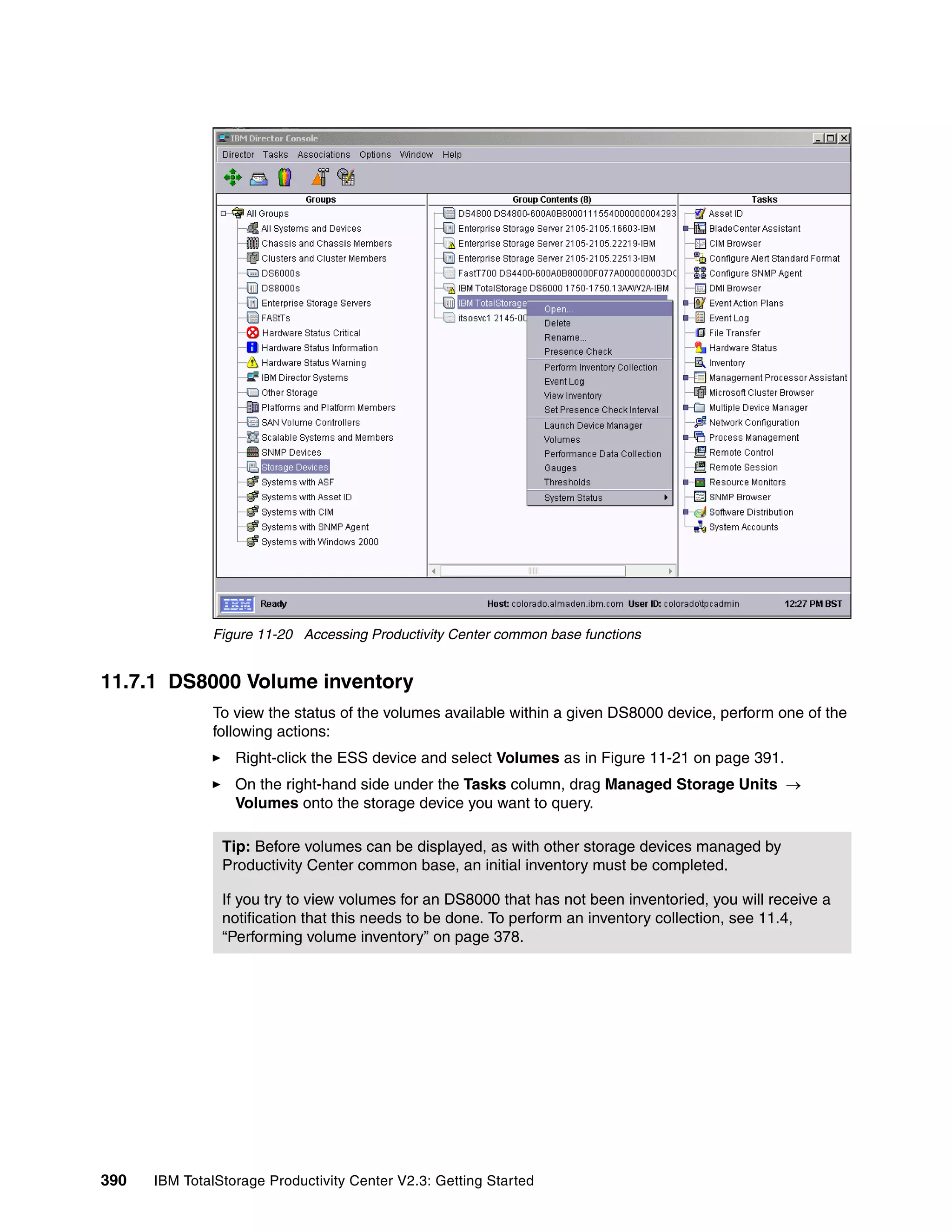 Figure 11-20 Accessing Productivity Center common base functions


11.7.1 DS8000 Volume inventory
              To view the status of the volumes available within a given DS8000 device, perform one of the
              following actions:
                  Right-click the ESS device and select Volumes as in Figure 11-21 on page 391.
                  On the right-hand side under the Tasks column, drag Managed Storage Units →
                  Volumes onto the storage device you want to query.

                Tip: Before volumes can be displayed, as with other storage devices managed by
                Productivity Center common base, an initial inventory must be completed.

                If you try to view volumes for an DS8000 that has not been inventoried, you will receive a
                notification that this needs to be done. To perform an inventory collection, see 11.4,
                “Performing volume inventory” on page 378.




390   IBM TotalStorage Productivity Center V2.3: Getting Started
 