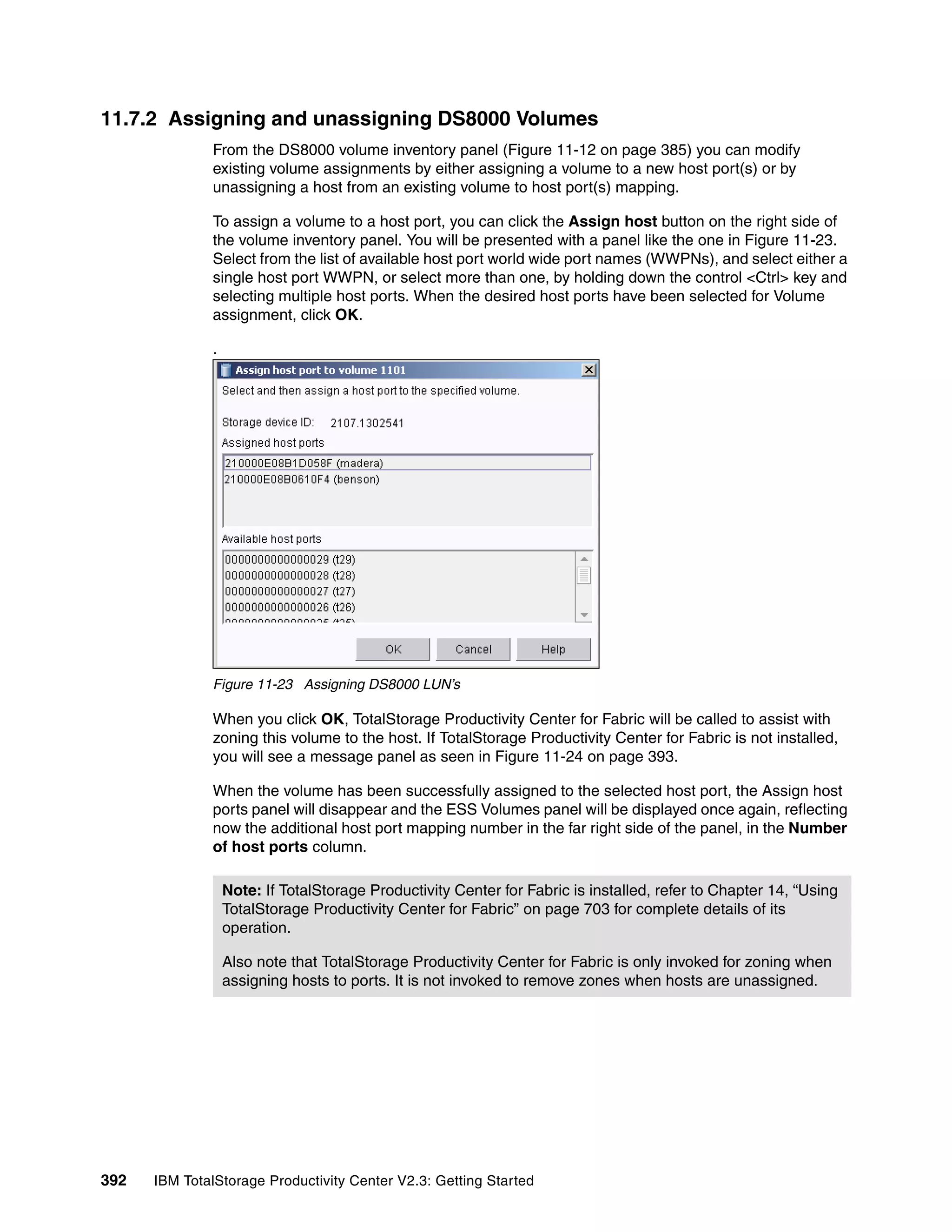 11.7.2 Assigning and unassigning DS8000 Volumes
              From the DS8000 volume inventory panel (Figure 11-12 on page 385) you can modify
              existing volume assignments by either assigning a volume to a new host port(s) or by
              unassigning a host from an existing volume to host port(s) mapping.

              To assign a volume to a host port, you can click the Assign host button on the right side of
              the volume inventory panel. You will be presented with a panel like the one in Figure 11-23.
              Select from the list of available host port world wide port names (WWPNs), and select either a
              single host port WWPN, or select more than one, by holding down the control <Ctrl> key and
              selecting multiple host ports. When the desired host ports have been selected for Volume
              assignment, click OK.

              .




              Figure 11-23 Assigning DS8000 LUN’s

              When you click OK, TotalStorage Productivity Center for Fabric will be called to assist with
              zoning this volume to the host. If TotalStorage Productivity Center for Fabric is not installed,
              you will see a message panel as seen in Figure 11-24 on page 393.

              When the volume has been successfully assigned to the selected host port, the Assign host
              ports panel will disappear and the ESS Volumes panel will be displayed once again, reflecting
              now the additional host port mapping number in the far right side of the panel, in the Number
              of host ports column.

                  Note: If TotalStorage Productivity Center for Fabric is installed, refer to Chapter 14, “Using
                  TotalStorage Productivity Center for Fabric” on page 703 for complete details of its
                  operation.

                  Also note that TotalStorage Productivity Center for Fabric is only invoked for zoning when
                  assigning hosts to ports. It is not invoked to remove zones when hosts are unassigned.




392   IBM TotalStorage Productivity Center V2.3: Getting Started
 