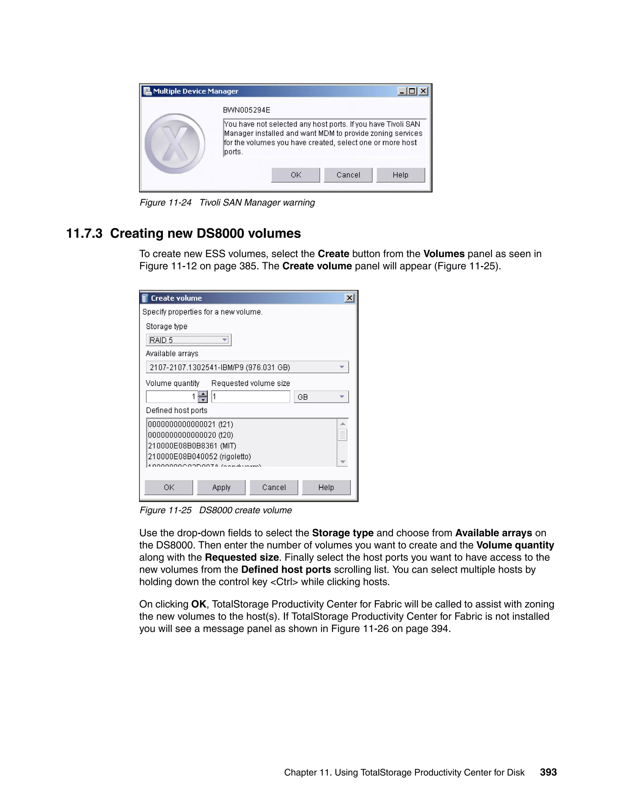 Figure 11-24 Tivoli SAN Manager warning


11.7.3 Creating new DS8000 volumes
          To create new ESS volumes, select the Create button from the Volumes panel as seen in
          Figure 11-12 on page 385. The Create volume panel will appear (Figure 11-25).




          Figure 11-25 DS8000 create volume

          Use the drop-down fields to select the Storage type and choose from Available arrays on
          the DS8000. Then enter the number of volumes you want to create and the Volume quantity
          along with the Requested size. Finally select the host ports you want to have access to the
          new volumes from the Defined host ports scrolling list. You can select multiple hosts by
          holding down the control key <Ctrl> while clicking hosts.

          On clicking OK, TotalStorage Productivity Center for Fabric will be called to assist with zoning
          the new volumes to the host(s). If TotalStorage Productivity Center for Fabric is not installed
          you will see a message panel as shown in Figure 11-26 on page 394.




                                           Chapter 11. Using TotalStorage Productivity Center for Disk   393
 