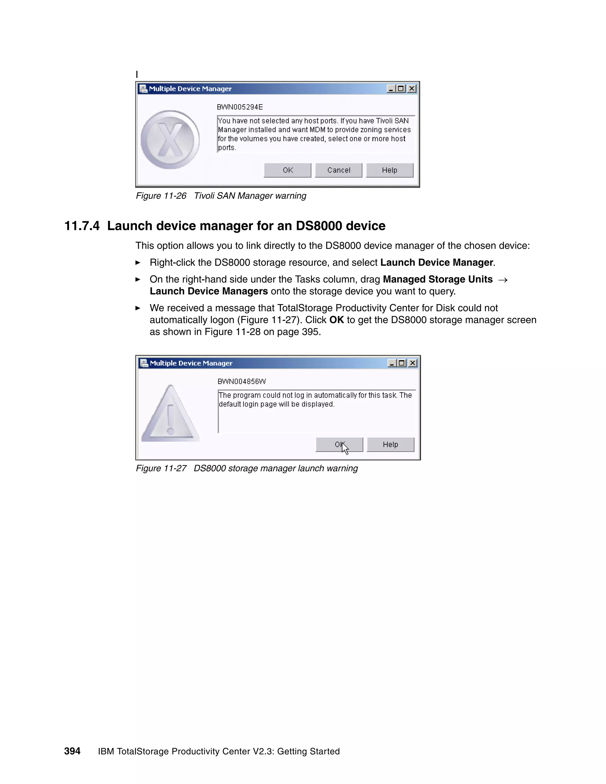 I




              Figure 11-26 Tivoli SAN Manager warning


11.7.4 Launch device manager for an DS8000 device
              This option allows you to link directly to the DS8000 device manager of the chosen device:
                  Right-click the DS8000 storage resource, and select Launch Device Manager.
                  On the right-hand side under the Tasks column, drag Managed Storage Units →
                  Launch Device Managers onto the storage device you want to query.
                  We received a message that TotalStorage Productivity Center for Disk could not
                  automatically logon (Figure 11-27). Click OK to get the DS8000 storage manager screen
                  as shown in Figure 11-28 on page 395.




              Figure 11-27 DS8000 storage manager launch warning




394   IBM TotalStorage Productivity Center V2.3: Getting Started
 