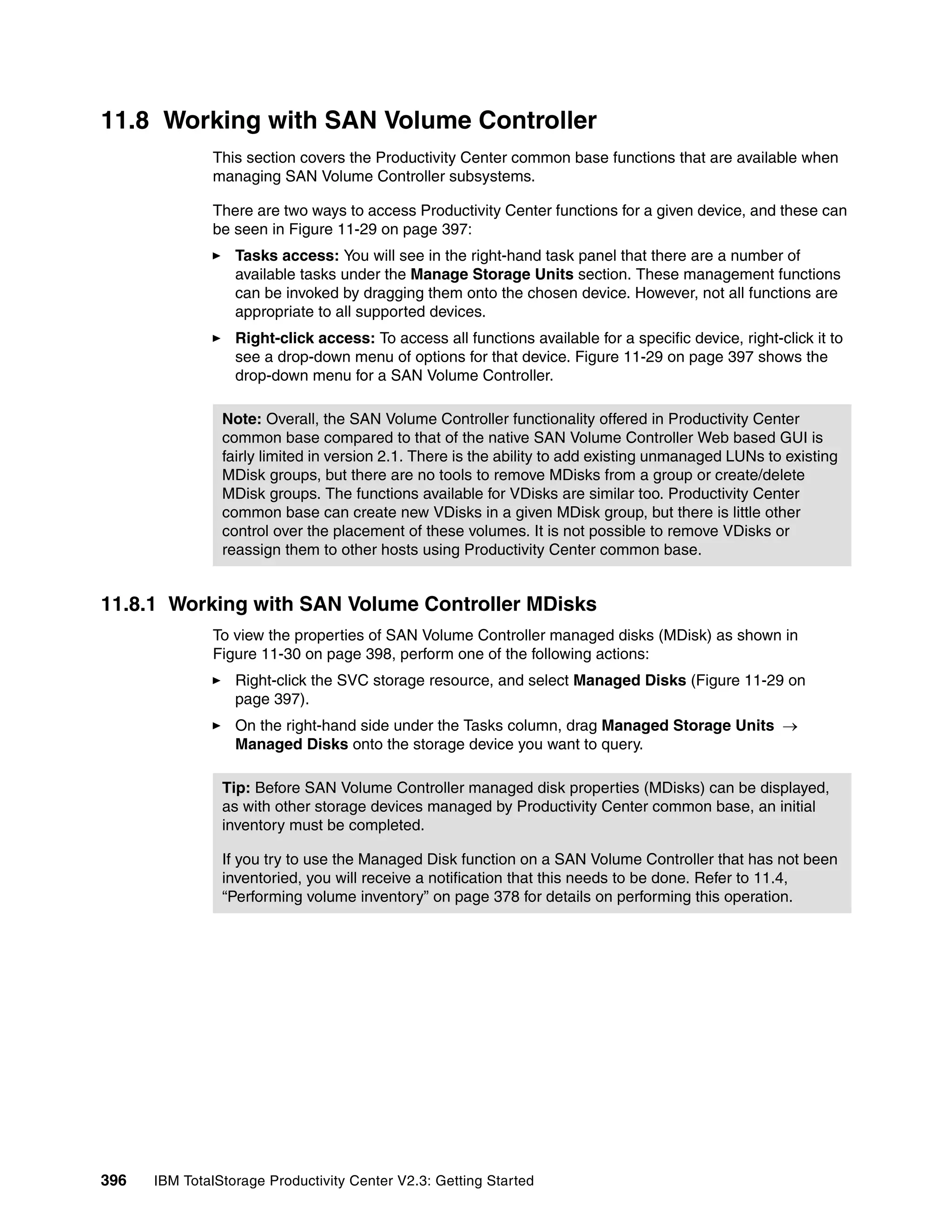 11.8 Working with SAN Volume Controller
              This section covers the Productivity Center common base functions that are available when
              managing SAN Volume Controller subsystems.

              There are two ways to access Productivity Center functions for a given device, and these can
              be seen in Figure 11-29 on page 397:
                  Tasks access: You will see in the right-hand task panel that there are a number of
                  available tasks under the Manage Storage Units section. These management functions
                  can be invoked by dragging them onto the chosen device. However, not all functions are
                  appropriate to all supported devices.
                  Right-click access: To access all functions available for a specific device, right-click it to
                  see a drop-down menu of options for that device. Figure 11-29 on page 397 shows the
                  drop-down menu for a SAN Volume Controller.

                Note: Overall, the SAN Volume Controller functionality offered in Productivity Center
                common base compared to that of the native SAN Volume Controller Web based GUI is
                fairly limited in version 2.1. There is the ability to add existing unmanaged LUNs to existing
                MDisk groups, but there are no tools to remove MDisks from a group or create/delete
                MDisk groups. The functions available for VDisks are similar too. Productivity Center
                common base can create new VDisks in a given MDisk group, but there is little other
                control over the placement of these volumes. It is not possible to remove VDisks or
                reassign them to other hosts using Productivity Center common base.


11.8.1 Working with SAN Volume Controller MDisks
              To view the properties of SAN Volume Controller managed disks (MDisk) as shown in
              Figure 11-30 on page 398, perform one of the following actions:
                  Right-click the SVC storage resource, and select Managed Disks (Figure 11-29 on
                  page 397).
                  On the right-hand side under the Tasks column, drag Managed Storage Units →
                  Managed Disks onto the storage device you want to query.

                Tip: Before SAN Volume Controller managed disk properties (MDisks) can be displayed,
                as with other storage devices managed by Productivity Center common base, an initial
                inventory must be completed.

                If you try to use the Managed Disk function on a SAN Volume Controller that has not been
                inventoried, you will receive a notification that this needs to be done. Refer to 11.4,
                “Performing volume inventory” on page 378 for details on performing this operation.




396   IBM TotalStorage Productivity Center V2.3: Getting Started
 