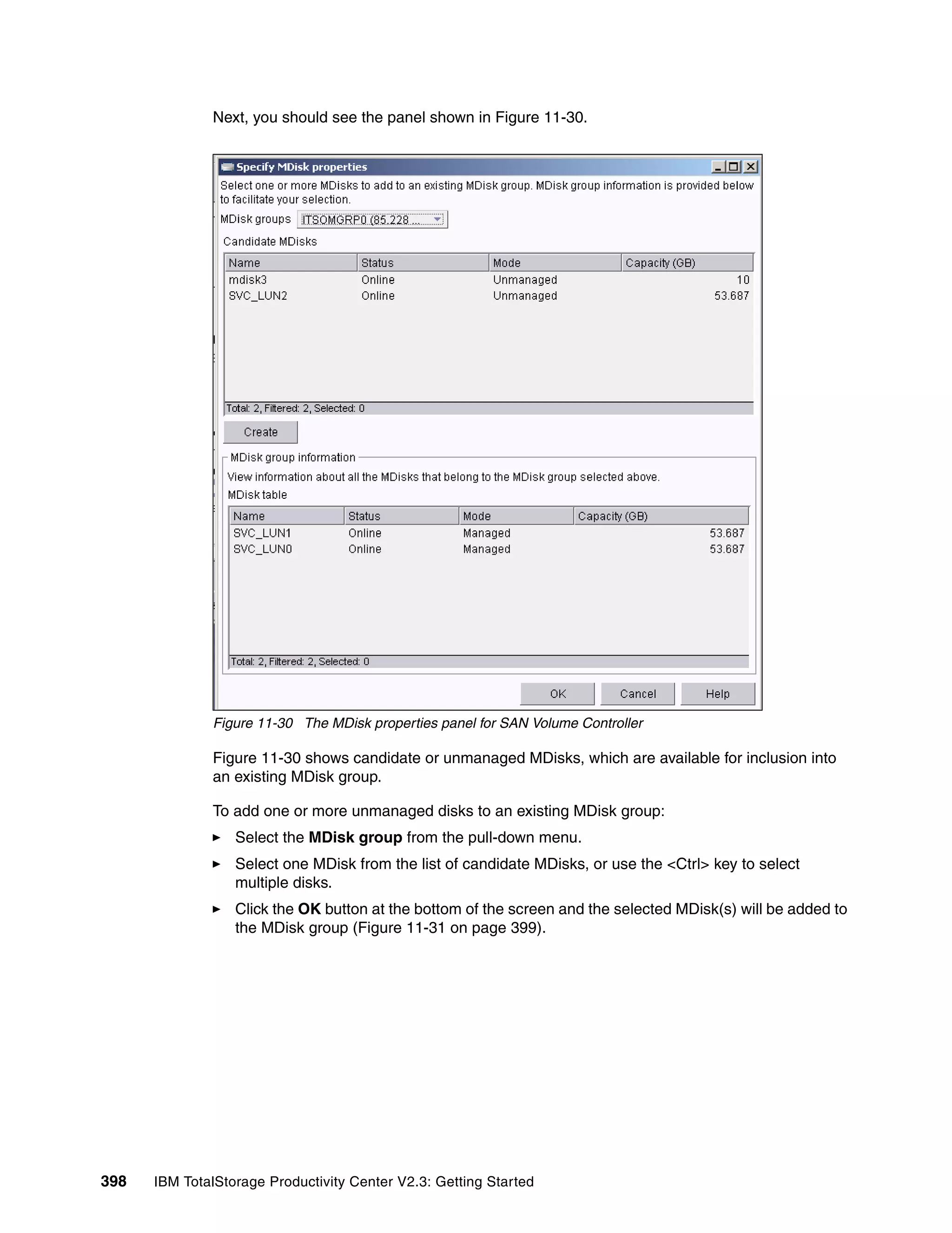 Next, you should see the panel shown in Figure 11-30.




              Figure 11-30 The MDisk properties panel for SAN Volume Controller

              Figure 11-30 shows candidate or unmanaged MDisks, which are available for inclusion into
              an existing MDisk group.

              To add one or more unmanaged disks to an existing MDisk group:
                  Select the MDisk group from the pull-down menu.
                  Select one MDisk from the list of candidate MDisks, or use the <Ctrl> key to select
                  multiple disks.
                  Click the OK button at the bottom of the screen and the selected MDisk(s) will be added to
                  the MDisk group (Figure 11-31 on page 399).




398   IBM TotalStorage Productivity Center V2.3: Getting Started
 