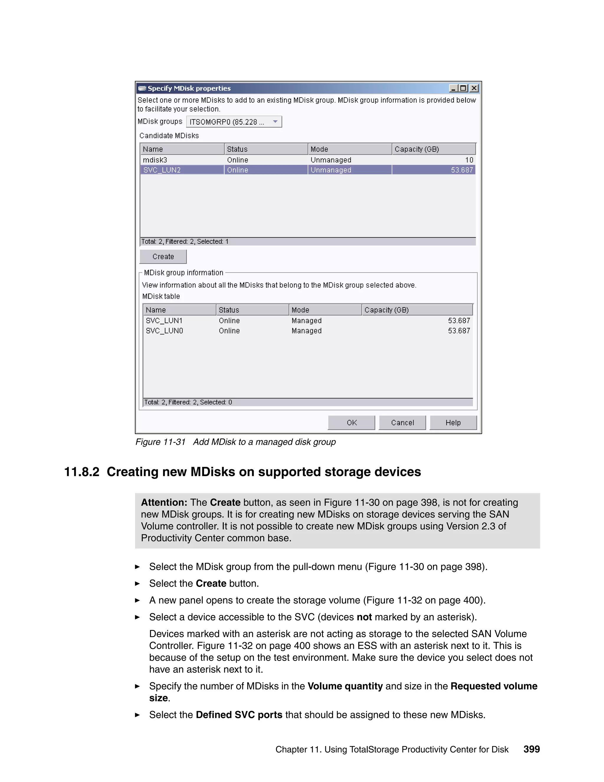Figure 11-31 Add MDisk to a managed disk group


11.8.2 Creating new MDisks on supported storage devices

           Attention: The Create button, as seen in Figure 11-30 on page 398, is not for creating
           new MDisk groups. It is for creating new MDisks on storage devices serving the SAN
           Volume controller. It is not possible to create new MDisk groups using Version 2.3 of
           Productivity Center common base.

             Select the MDisk group from the pull-down menu (Figure 11-30 on page 398).
             Select the Create button.
             A new panel opens to create the storage volume (Figure 11-32 on page 400).
             Select a device accessible to the SVC (devices not marked by an asterisk).
             Devices marked with an asterisk are not acting as storage to the selected SAN Volume
             Controller. Figure 11-32 on page 400 shows an ESS with an asterisk next to it. This is
             because of the setup on the test environment. Make sure the device you select does not
             have an asterisk next to it.
             Specify the number of MDisks in the Volume quantity and size in the Requested volume
             size.
             Select the Defined SVC ports that should be assigned to these new MDisks.


                                          Chapter 11. Using TotalStorage Productivity Center for Disk   399
 