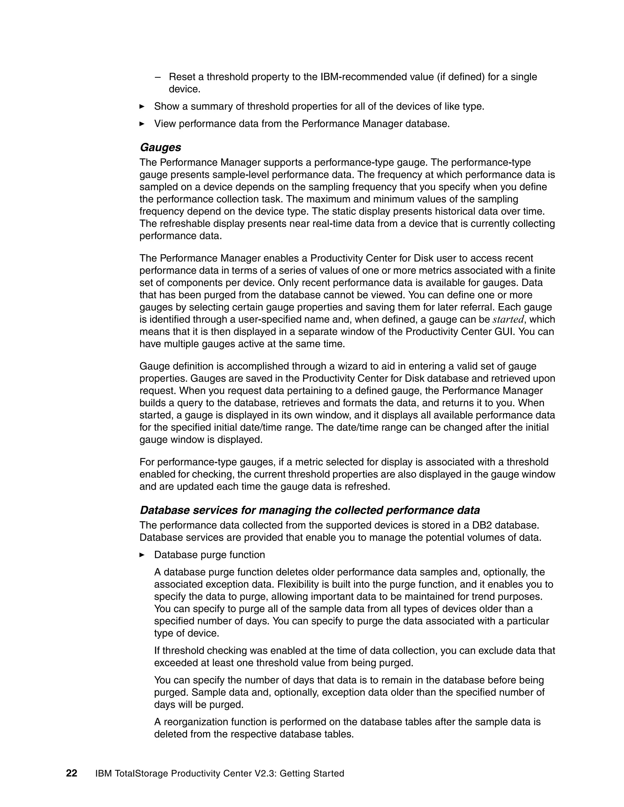 – Reset a threshold property to the IBM-recommended value (if defined) for a single
                    device.
                  Show a summary of threshold properties for all of the devices of like type.
                  View performance data from the Performance Manager database.

               Gauges
               The Performance Manager supports a performance-type gauge. The performance-type
               gauge presents sample-level performance data. The frequency at which performance data is
               sampled on a device depends on the sampling frequency that you specify when you define
               the performance collection task. The maximum and minimum values of the sampling
               frequency depend on the device type. The static display presents historical data over time.
               The refreshable display presents near real-time data from a device that is currently collecting
               performance data.

               The Performance Manager enables a Productivity Center for Disk user to access recent
               performance data in terms of a series of values of one or more metrics associated with a finite
               set of components per device. Only recent performance data is available for gauges. Data
               that has been purged from the database cannot be viewed. You can define one or more
               gauges by selecting certain gauge properties and saving them for later referral. Each gauge
               is identified through a user-specified name and, when defined, a gauge can be started, which
               means that it is then displayed in a separate window of the Productivity Center GUI. You can
               have multiple gauges active at the same time.

               Gauge definition is accomplished through a wizard to aid in entering a valid set of gauge
               properties. Gauges are saved in the Productivity Center for Disk database and retrieved upon
               request. When you request data pertaining to a defined gauge, the Performance Manager
               builds a query to the database, retrieves and formats the data, and returns it to you. When
               started, a gauge is displayed in its own window, and it displays all available performance data
               for the specified initial date/time range. The date/time range can be changed after the initial
               gauge window is displayed.

               For performance-type gauges, if a metric selected for display is associated with a threshold
               enabled for checking, the current threshold properties are also displayed in the gauge window
               and are updated each time the gauge data is refreshed.

               Database services for managing the collected performance data
               The performance data collected from the supported devices is stored in a DB2 database.
               Database services are provided that enable you to manage the potential volumes of data.
                  Database purge function
                  A database purge function deletes older performance data samples and, optionally, the
                  associated exception data. Flexibility is built into the purge function, and it enables you to
                  specify the data to purge, allowing important data to be maintained for trend purposes.
                  You can specify to purge all of the sample data from all types of devices older than a
                  specified number of days. You can specify to purge the data associated with a particular
                  type of device.
                  If threshold checking was enabled at the time of data collection, you can exclude data that
                  exceeded at least one threshold value from being purged.
                  You can specify the number of days that data is to remain in the database before being
                  purged. Sample data and, optionally, exception data older than the specified number of
                  days will be purged.
                  A reorganization function is performed on the database tables after the sample data is
                  deleted from the respective database tables.


22   IBM TotalStorage Productivity Center V2.3: Getting Started
 