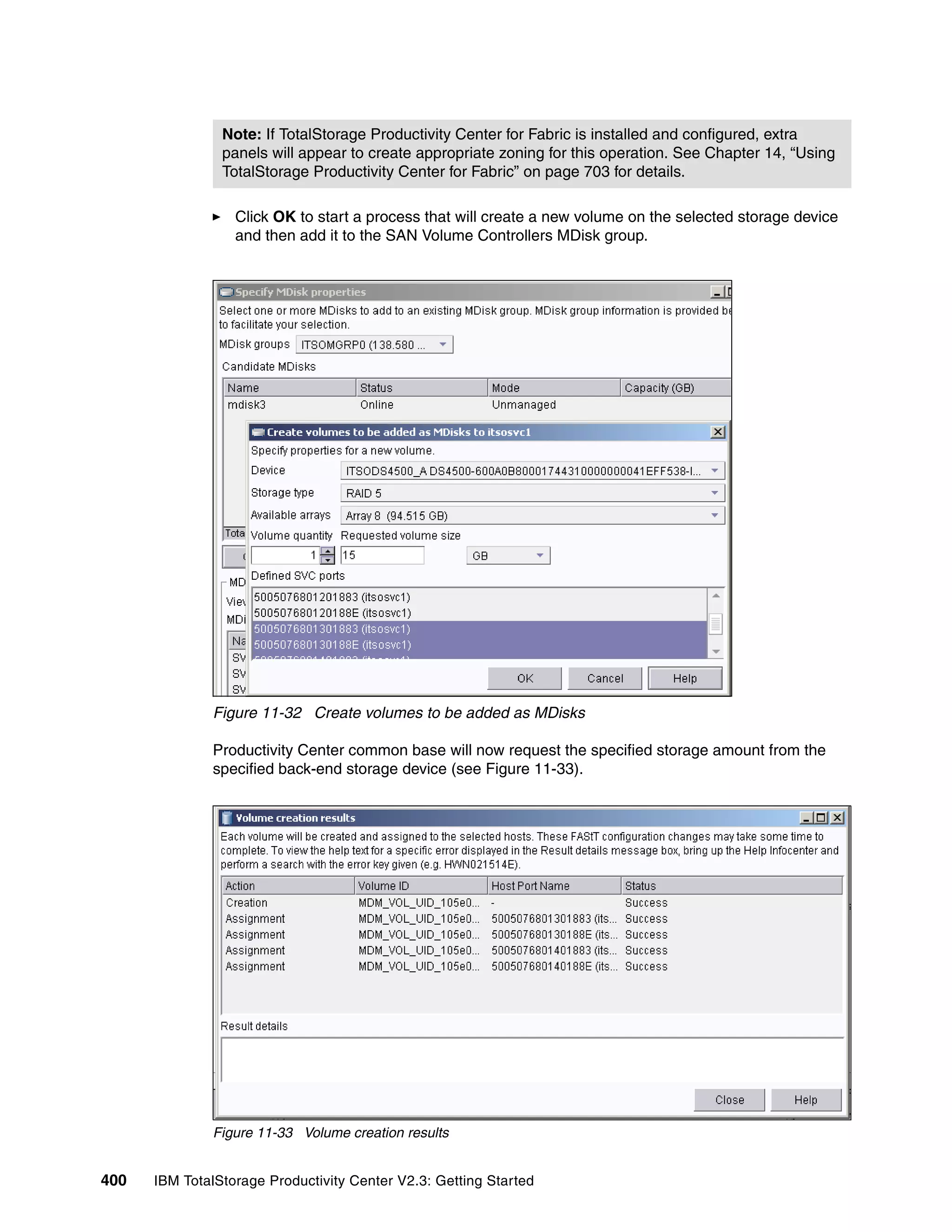 Note: If TotalStorage Productivity Center for Fabric is installed and configured, extra
                panels will appear to create appropriate zoning for this operation. See Chapter 14, “Using
                TotalStorage Productivity Center for Fabric” on page 703 for details.

                  Click OK to start a process that will create a new volume on the selected storage device
                  and then add it to the SAN Volume Controllers MDisk group.




              Figure 11-32 Create volumes to be added as MDisks

              Productivity Center common base will now request the specified storage amount from the
              specified back-end storage device (see Figure 11-33).




              Figure 11-33 Volume creation results


400   IBM TotalStorage Productivity Center V2.3: Getting Started
 