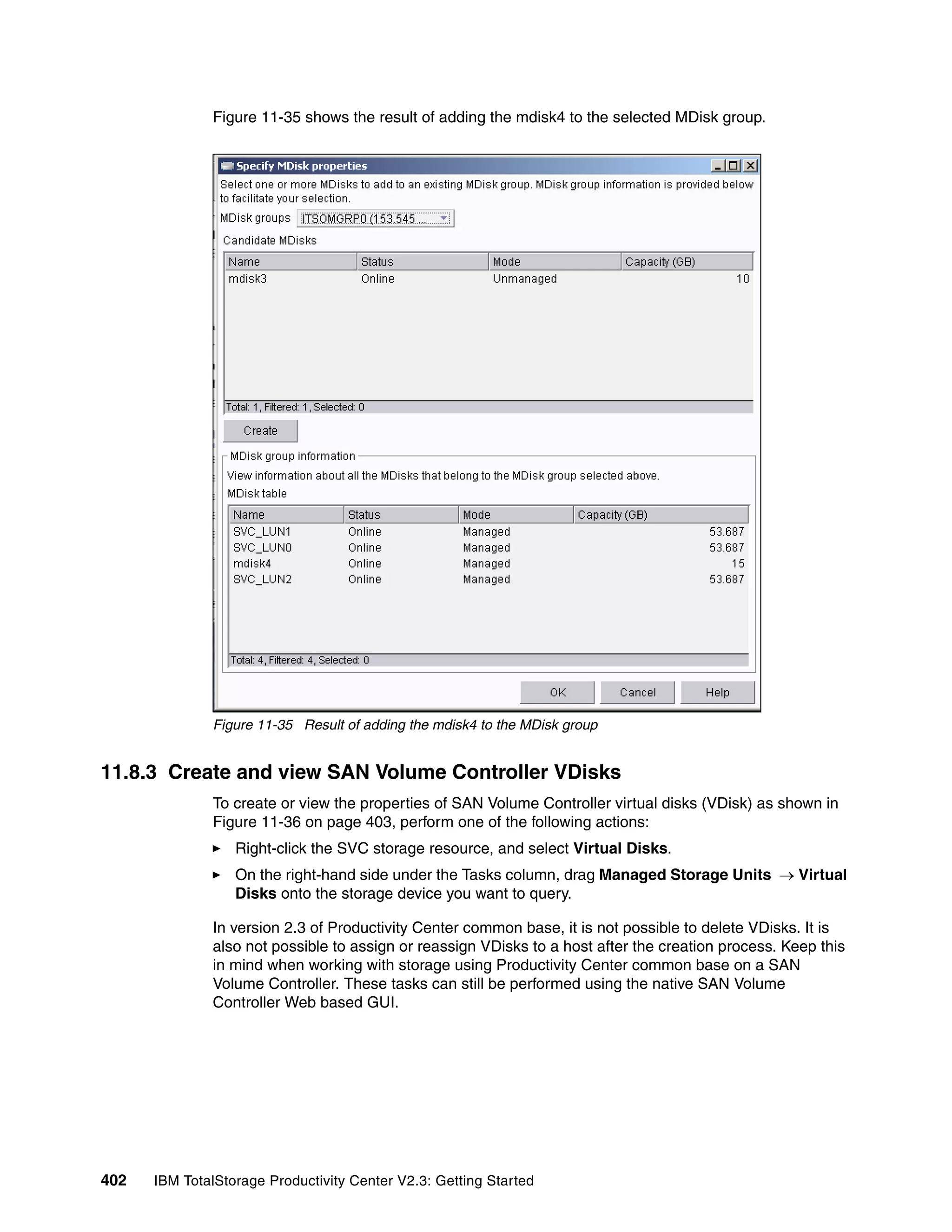 Figure 11-35 shows the result of adding the mdisk4 to the selected MDisk group.




              Figure 11-35 Result of adding the mdisk4 to the MDisk group


11.8.3 Create and view SAN Volume Controller VDisks
              To create or view the properties of SAN Volume Controller virtual disks (VDisk) as shown in
              Figure 11-36 on page 403, perform one of the following actions:
                  Right-click the SVC storage resource, and select Virtual Disks.
                  On the right-hand side under the Tasks column, drag Managed Storage Units → Virtual
                  Disks onto the storage device you want to query.

              In version 2.3 of Productivity Center common base, it is not possible to delete VDisks. It is
              also not possible to assign or reassign VDisks to a host after the creation process. Keep this
              in mind when working with storage using Productivity Center common base on a SAN
              Volume Controller. These tasks can still be performed using the native SAN Volume
              Controller Web based GUI.




402   IBM TotalStorage Productivity Center V2.3: Getting Started
 
