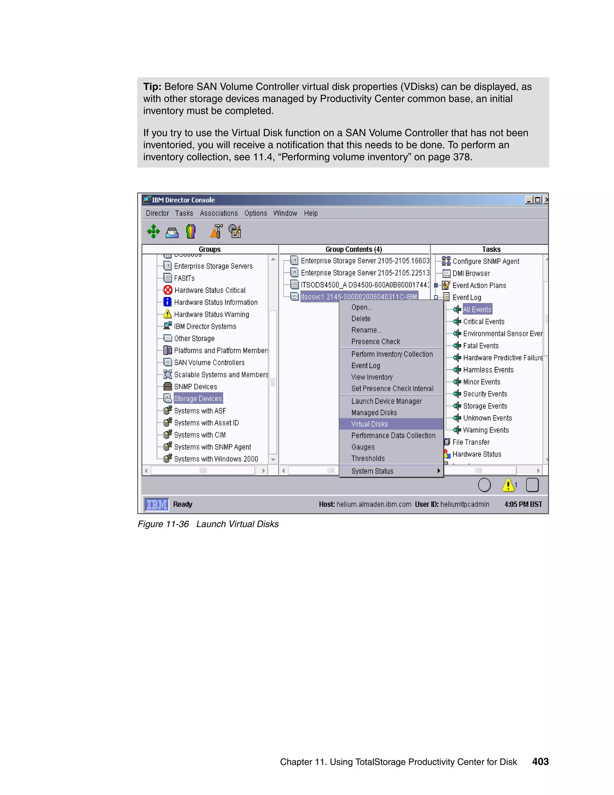 Tip: Before SAN Volume Controller virtual disk properties (VDisks) can be displayed, as
 with other storage devices managed by Productivity Center common base, an initial
 inventory must be completed.

 If you try to use the Virtual Disk function on a SAN Volume Controller that has not been
 inventoried, you will receive a notification that this needs to be done. To perform an
 inventory collection, see 11.4, “Performing volume inventory” on page 378.




Figure 11-36 Launch Virtual Disks




                                    Chapter 11. Using TotalStorage Productivity Center for Disk   403
 