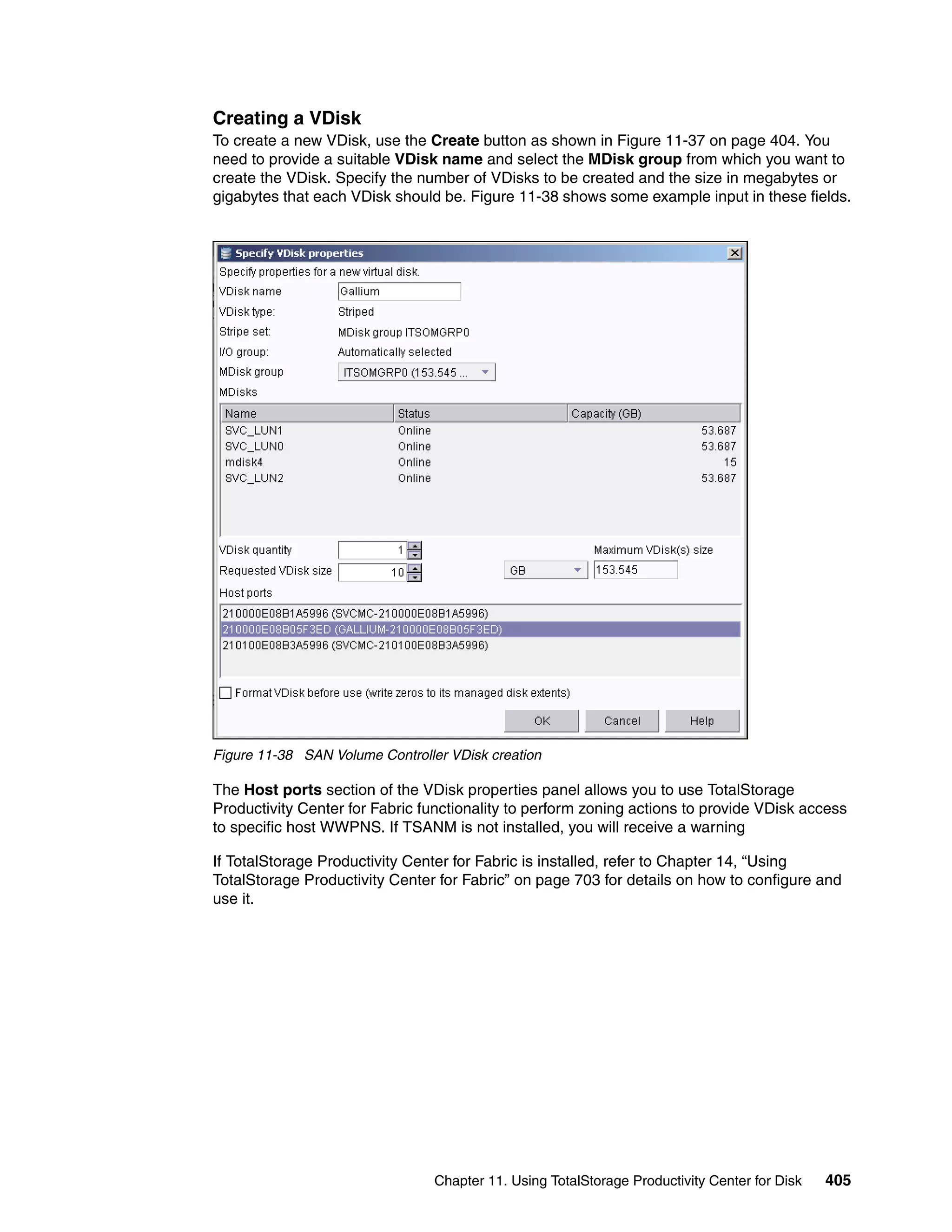 Creating a VDisk
To create a new VDisk, use the Create button as shown in Figure 11-37 on page 404. You
need to provide a suitable VDisk name and select the MDisk group from which you want to
create the VDisk. Specify the number of VDisks to be created and the size in megabytes or
gigabytes that each VDisk should be. Figure 11-38 shows some example input in these fields.




Figure 11-38 SAN Volume Controller VDisk creation

The Host ports section of the VDisk properties panel allows you to use TotalStorage
Productivity Center for Fabric functionality to perform zoning actions to provide VDisk access
to specific host WWPNS. If TSANM is not installed, you will receive a warning

If TotalStorage Productivity Center for Fabric is installed, refer to Chapter 14, “Using
TotalStorage Productivity Center for Fabric” on page 703 for details on how to configure and
use it.




                                 Chapter 11. Using TotalStorage Productivity Center for Disk   405
 