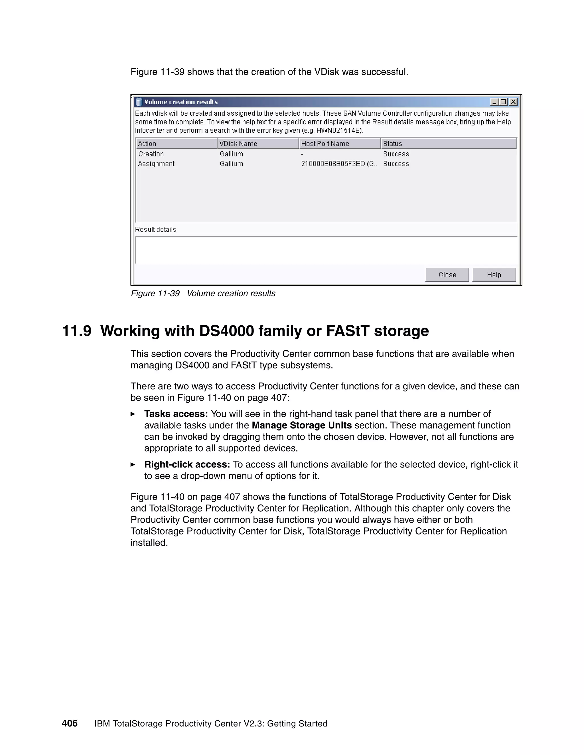 Figure 11-39 shows that the creation of the VDisk was successful.




              Figure 11-39 Volume creation results



11.9 Working with DS4000 family or FAStT storage
              This section covers the Productivity Center common base functions that are available when
              managing DS4000 and FAStT type subsystems.

              There are two ways to access Productivity Center functions for a given device, and these can
              be seen in Figure 11-40 on page 407:
                  Tasks access: You will see in the right-hand task panel that there are a number of
                  available tasks under the Manage Storage Units section. These management function
                  can be invoked by dragging them onto the chosen device. However, not all functions are
                  appropriate to all supported devices.
                  Right-click access: To access all functions available for the selected device, right-click it
                  to see a drop-down menu of options for it.

              Figure 11-40 on page 407 shows the functions of TotalStorage Productivity Center for Disk
              and TotalStorage Productivity Center for Replication. Although this chapter only covers the
              Productivity Center common base functions you would always have either or both
              TotalStorage Productivity Center for Disk, TotalStorage Productivity Center for Replication
              installed.




406   IBM TotalStorage Productivity Center V2.3: Getting Started
 