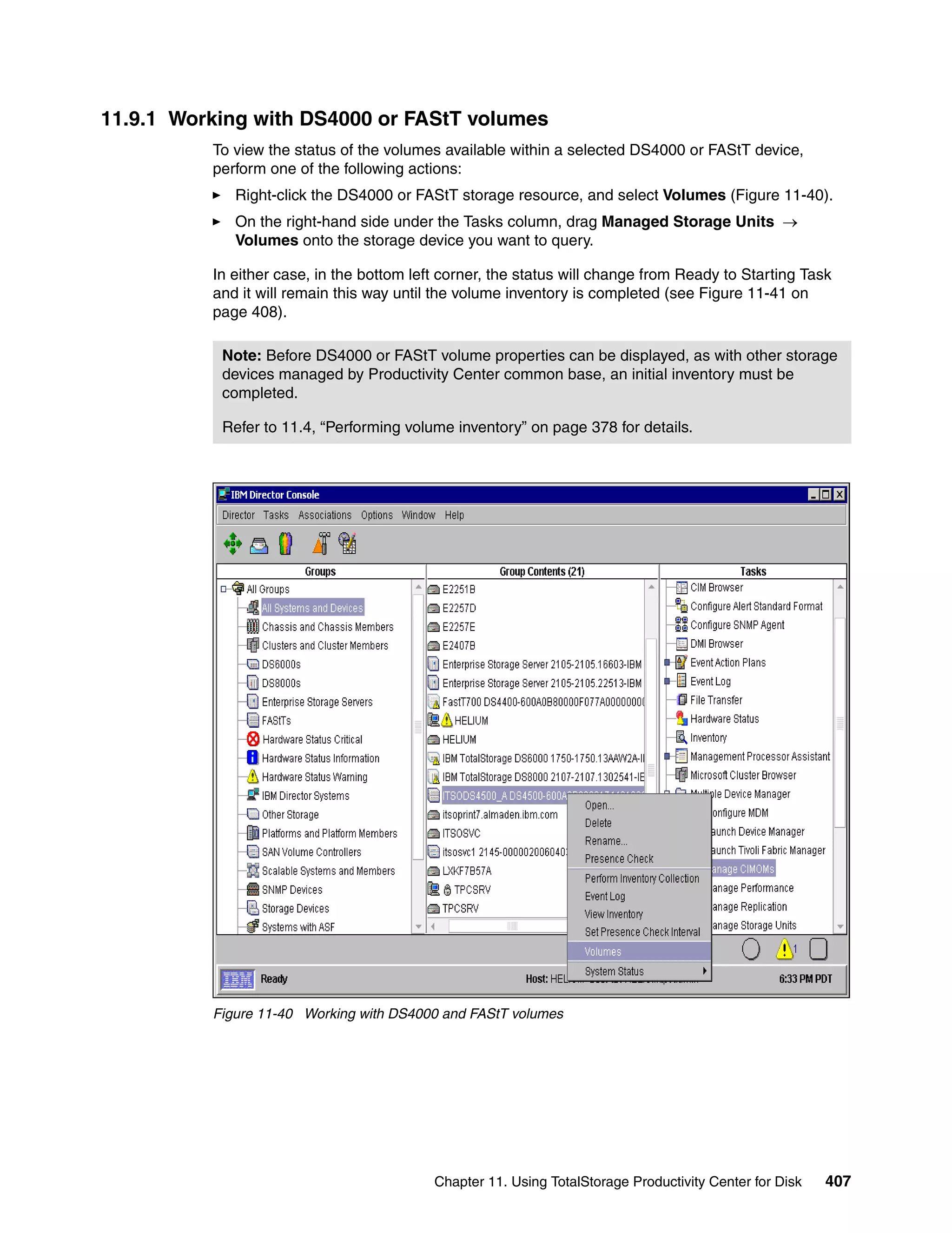 11.9.1 Working with DS4000 or FAStT volumes
          To view the status of the volumes available within a selected DS4000 or FAStT device,
          perform one of the following actions:
             Right-click the DS4000 or FAStT storage resource, and select Volumes (Figure 11-40).
             On the right-hand side under the Tasks column, drag Managed Storage Units →
             Volumes onto the storage device you want to query.

          In either case, in the bottom left corner, the status will change from Ready to Starting Task
          and it will remain this way until the volume inventory is completed (see Figure 11-41 on
          page 408).

           Note: Before DS4000 or FAStT volume properties can be displayed, as with other storage
           devices managed by Productivity Center common base, an initial inventory must be
           completed.

           Refer to 11.4, “Performing volume inventory” on page 378 for details.




          Figure 11-40 Working with DS4000 and FAStT volumes




                                           Chapter 11. Using TotalStorage Productivity Center for Disk   407
 
