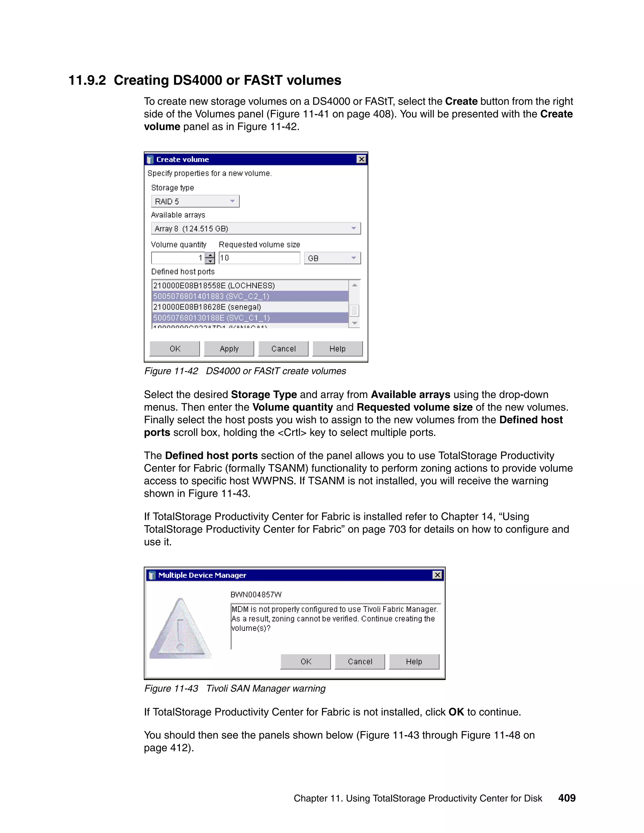 11.9.2 Creating DS4000 or FAStT volumes
          To create new storage volumes on a DS4000 or FAStT, select the Create button from the right
          side of the Volumes panel (Figure 11-41 on page 408). You will be presented with the Create
          volume panel as in Figure 11-42.




          Figure 11-42 DS4000 or FAStT create volumes

          Select the desired Storage Type and array from Available arrays using the drop-down
          menus. Then enter the Volume quantity and Requested volume size of the new volumes.
          Finally select the host posts you wish to assign to the new volumes from the Defined host
          ports scroll box, holding the <Crtl> key to select multiple ports.

          The Defined host ports section of the panel allows you to use TotalStorage Productivity
          Center for Fabric (formally TSANM) functionality to perform zoning actions to provide volume
          access to specific host WWPNS. If TSANM is not installed, you will receive the warning
          shown in Figure 11-43.

          If TotalStorage Productivity Center for Fabric is installed refer to Chapter 14, “Using
          TotalStorage Productivity Center for Fabric” on page 703 for details on how to configure and
          use it.




          Figure 11-43 Tivoli SAN Manager warning

          If TotalStorage Productivity Center for Fabric is not installed, click OK to continue.

          You should then see the panels shown below (Figure 11-43 through Figure 11-48 on
          page 412).



                                            Chapter 11. Using TotalStorage Productivity Center for Disk   409
 