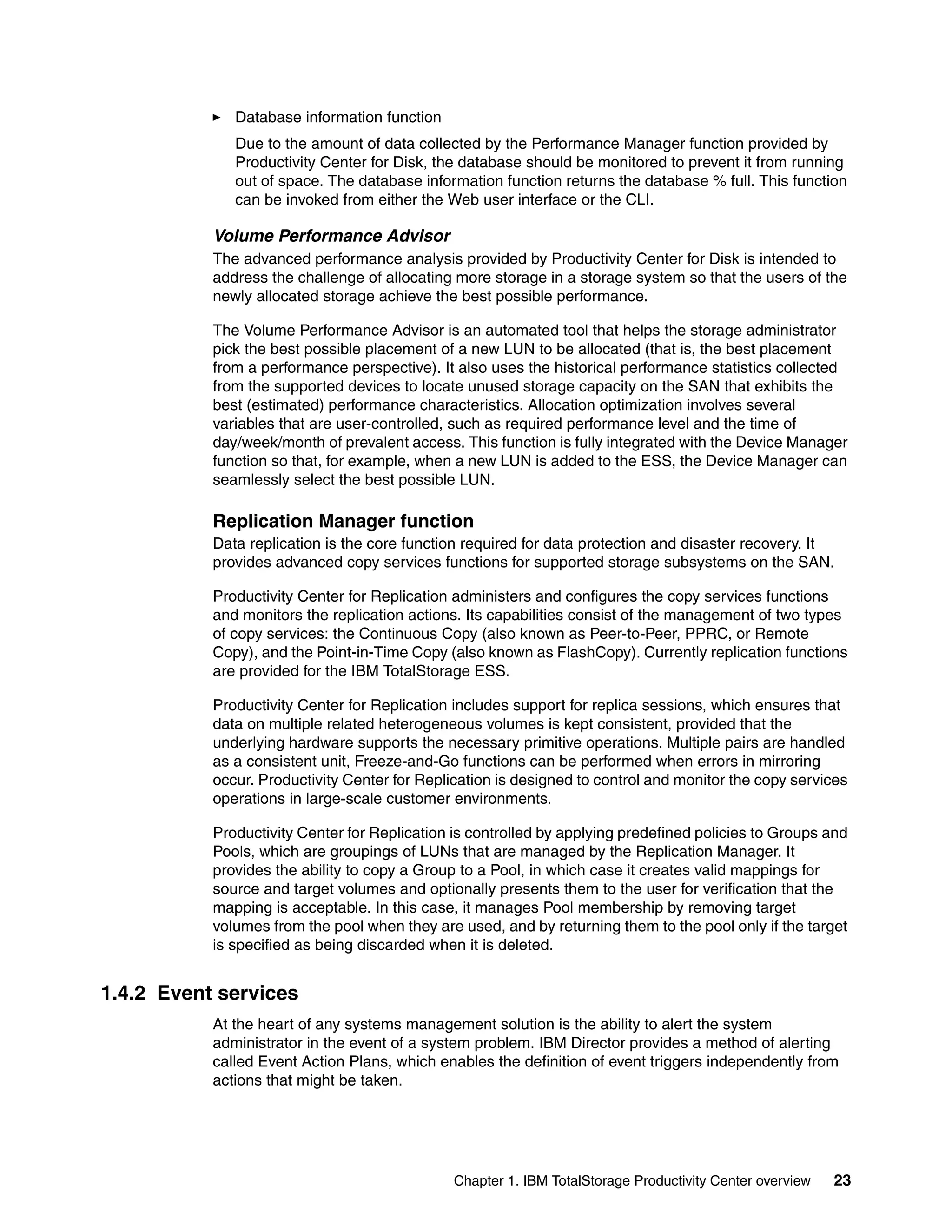 Database information function
              Due to the amount of data collected by the Performance Manager function provided by
              Productivity Center for Disk, the database should be monitored to prevent it from running
              out of space. The database information function returns the database % full. This function
              can be invoked from either the Web user interface or the CLI.

           Volume Performance Advisor
           The advanced performance analysis provided by Productivity Center for Disk is intended to
           address the challenge of allocating more storage in a storage system so that the users of the
           newly allocated storage achieve the best possible performance.

           The Volume Performance Advisor is an automated tool that helps the storage administrator
           pick the best possible placement of a new LUN to be allocated (that is, the best placement
           from a performance perspective). It also uses the historical performance statistics collected
           from the supported devices to locate unused storage capacity on the SAN that exhibits the
           best (estimated) performance characteristics. Allocation optimization involves several
           variables that are user-controlled, such as required performance level and the time of
           day/week/month of prevalent access. This function is fully integrated with the Device Manager
           function so that, for example, when a new LUN is added to the ESS, the Device Manager can
           seamlessly select the best possible LUN.

           Replication Manager function
           Data replication is the core function required for data protection and disaster recovery. It
           provides advanced copy services functions for supported storage subsystems on the SAN.

           Productivity Center for Replication administers and configures the copy services functions
           and monitors the replication actions. Its capabilities consist of the management of two types
           of copy services: the Continuous Copy (also known as Peer-to-Peer, PPRC, or Remote
           Copy), and the Point-in-Time Copy (also known as FlashCopy). Currently replication functions
           are provided for the IBM TotalStorage ESS.

           Productivity Center for Replication includes support for replica sessions, which ensures that
           data on multiple related heterogeneous volumes is kept consistent, provided that the
           underlying hardware supports the necessary primitive operations. Multiple pairs are handled
           as a consistent unit, Freeze-and-Go functions can be performed when errors in mirroring
           occur. Productivity Center for Replication is designed to control and monitor the copy services
           operations in large-scale customer environments.

           Productivity Center for Replication is controlled by applying predefined policies to Groups and
           Pools, which are groupings of LUNs that are managed by the Replication Manager. It
           provides the ability to copy a Group to a Pool, in which case it creates valid mappings for
           source and target volumes and optionally presents them to the user for verification that the
           mapping is acceptable. In this case, it manages Pool membership by removing target
           volumes from the pool when they are used, and by returning them to the pool only if the target
           is specified as being discarded when it is deleted.


1.4.2 Event services
           At the heart of any systems management solution is the ability to alert the system
           administrator in the event of a system problem. IBM Director provides a method of alerting
           called Event Action Plans, which enables the definition of event triggers independently from
           actions that might be taken.




                                               Chapter 1. IBM TotalStorage Productivity Center overview   23
 